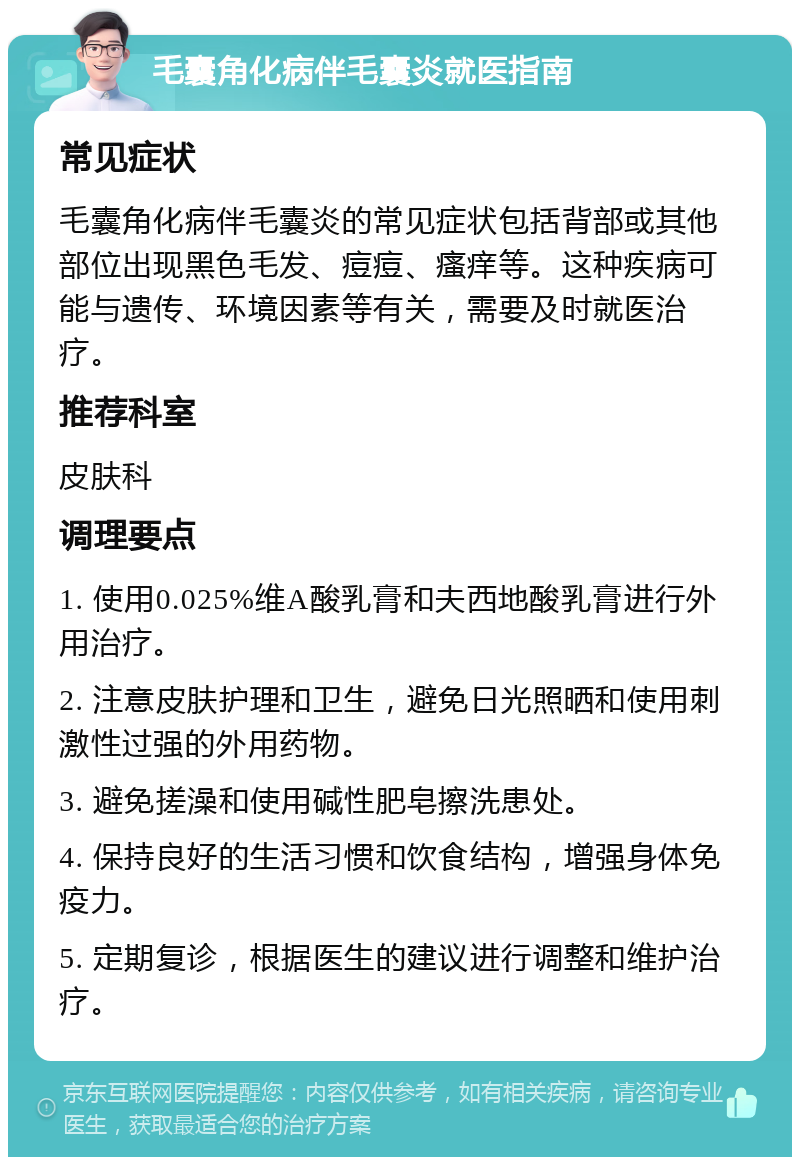 毛囊角化病伴毛囊炎就医指南 常见症状 毛囊角化病伴毛囊炎的常见症状包括背部或其他部位出现黑色毛发、痘痘、瘙痒等。这种疾病可能与遗传、环境因素等有关，需要及时就医治疗。 推荐科室 皮肤科 调理要点 1. 使用0.025%维A酸乳膏和夫西地酸乳膏进行外用治疗。 2. 注意皮肤护理和卫生，避免日光照晒和使用刺激性过强的外用药物。 3. 避免搓澡和使用碱性肥皂擦洗患处。 4. 保持良好的生活习惯和饮食结构，增强身体免疫力。 5. 定期复诊，根据医生的建议进行调整和维护治疗。