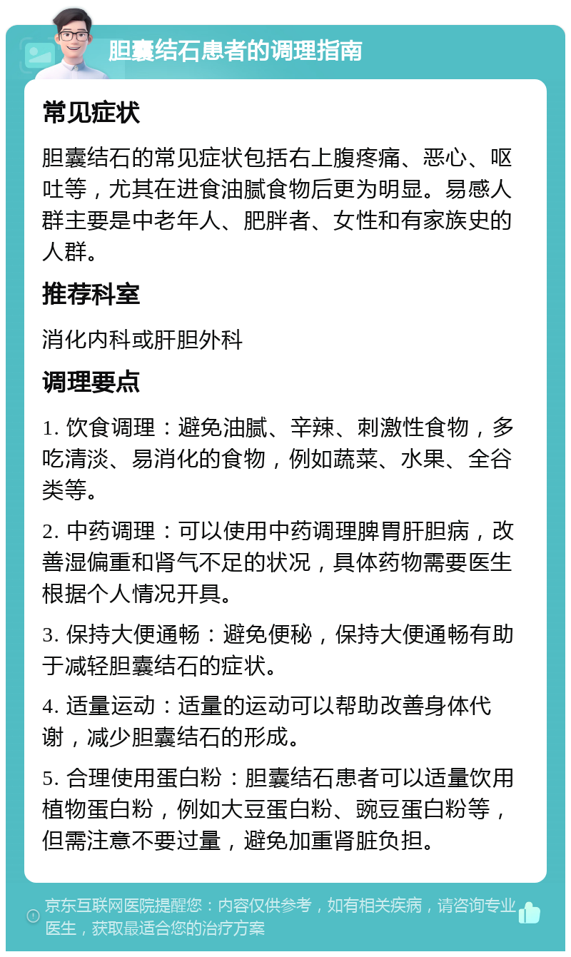 胆囊结石患者的调理指南 常见症状 胆囊结石的常见症状包括右上腹疼痛、恶心、呕吐等，尤其在进食油腻食物后更为明显。易感人群主要是中老年人、肥胖者、女性和有家族史的人群。 推荐科室 消化内科或肝胆外科 调理要点 1. 饮食调理：避免油腻、辛辣、刺激性食物，多吃清淡、易消化的食物，例如蔬菜、水果、全谷类等。 2. 中药调理：可以使用中药调理脾胃肝胆病，改善湿偏重和肾气不足的状况，具体药物需要医生根据个人情况开具。 3. 保持大便通畅：避免便秘，保持大便通畅有助于减轻胆囊结石的症状。 4. 适量运动：适量的运动可以帮助改善身体代谢，减少胆囊结石的形成。 5. 合理使用蛋白粉：胆囊结石患者可以适量饮用植物蛋白粉，例如大豆蛋白粉、豌豆蛋白粉等，但需注意不要过量，避免加重肾脏负担。