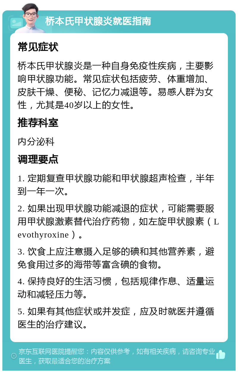 桥本氏甲状腺炎就医指南 常见症状 桥本氏甲状腺炎是一种自身免疫性疾病，主要影响甲状腺功能。常见症状包括疲劳、体重增加、皮肤干燥、便秘、记忆力减退等。易感人群为女性，尤其是40岁以上的女性。 推荐科室 内分泌科 调理要点 1. 定期复查甲状腺功能和甲状腺超声检查，半年到一年一次。 2. 如果出现甲状腺功能减退的症状，可能需要服用甲状腺激素替代治疗药物，如左旋甲状腺素（Levothyroxine）。 3. 饮食上应注意摄入足够的碘和其他营养素，避免食用过多的海带等富含碘的食物。 4. 保持良好的生活习惯，包括规律作息、适量运动和减轻压力等。 5. 如果有其他症状或并发症，应及时就医并遵循医生的治疗建议。