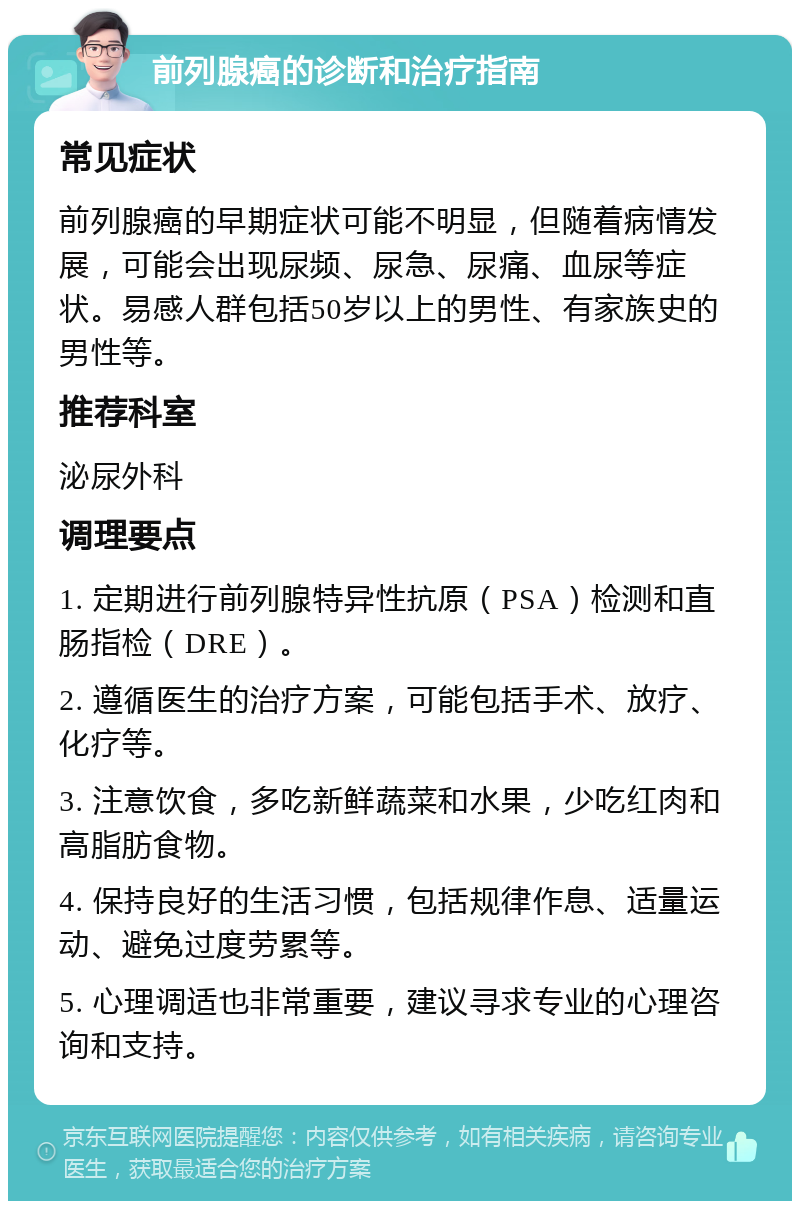 前列腺癌的诊断和治疗指南 常见症状 前列腺癌的早期症状可能不明显，但随着病情发展，可能会出现尿频、尿急、尿痛、血尿等症状。易感人群包括50岁以上的男性、有家族史的男性等。 推荐科室 泌尿外科 调理要点 1. 定期进行前列腺特异性抗原（PSA）检测和直肠指检（DRE）。 2. 遵循医生的治疗方案，可能包括手术、放疗、化疗等。 3. 注意饮食，多吃新鲜蔬菜和水果，少吃红肉和高脂肪食物。 4. 保持良好的生活习惯，包括规律作息、适量运动、避免过度劳累等。 5. 心理调适也非常重要，建议寻求专业的心理咨询和支持。