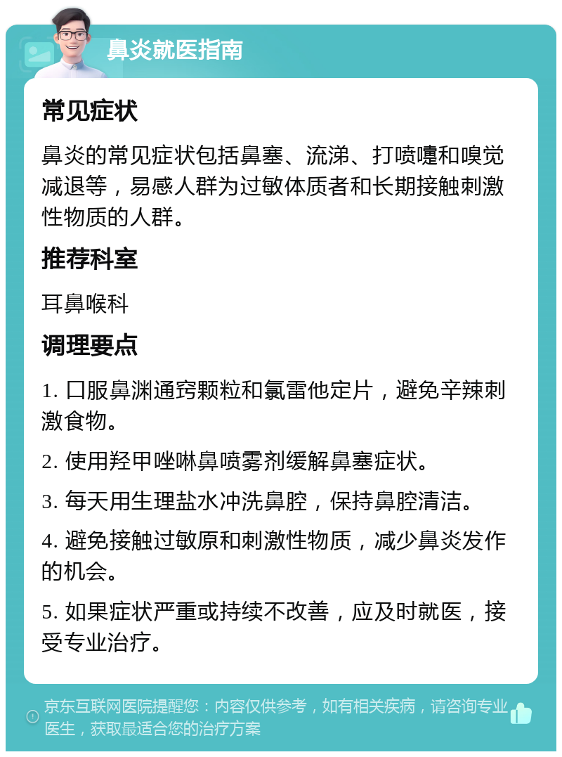 鼻炎就医指南 常见症状 鼻炎的常见症状包括鼻塞、流涕、打喷嚏和嗅觉减退等，易感人群为过敏体质者和长期接触刺激性物质的人群。 推荐科室 耳鼻喉科 调理要点 1. 口服鼻渊通窍颗粒和氯雷他定片，避免辛辣刺激食物。 2. 使用羟甲唑啉鼻喷雾剂缓解鼻塞症状。 3. 每天用生理盐水冲洗鼻腔，保持鼻腔清洁。 4. 避免接触过敏原和刺激性物质，减少鼻炎发作的机会。 5. 如果症状严重或持续不改善，应及时就医，接受专业治疗。