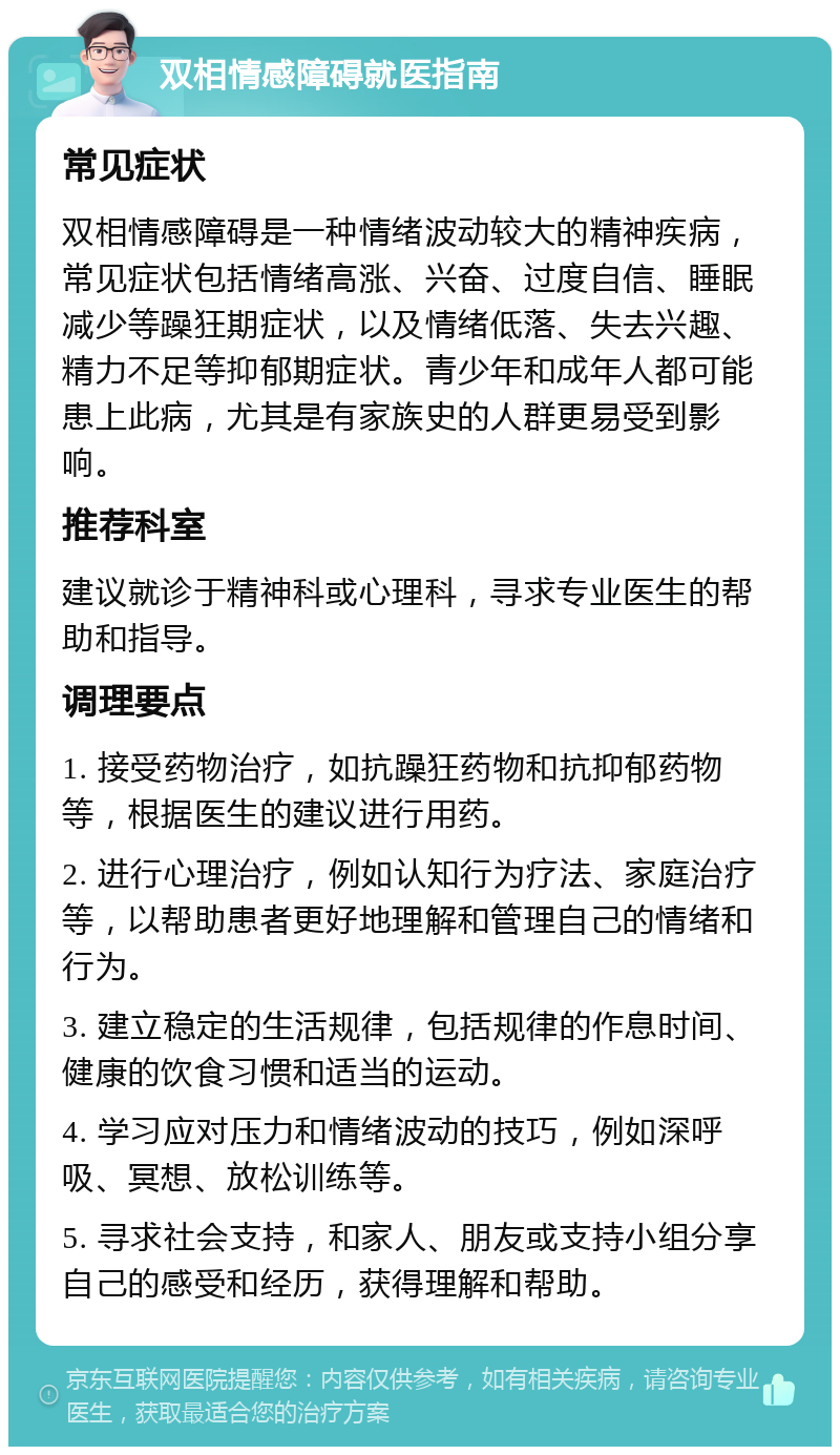 双相情感障碍就医指南 常见症状 双相情感障碍是一种情绪波动较大的精神疾病，常见症状包括情绪高涨、兴奋、过度自信、睡眠减少等躁狂期症状，以及情绪低落、失去兴趣、精力不足等抑郁期症状。青少年和成年人都可能患上此病，尤其是有家族史的人群更易受到影响。 推荐科室 建议就诊于精神科或心理科，寻求专业医生的帮助和指导。 调理要点 1. 接受药物治疗，如抗躁狂药物和抗抑郁药物等，根据医生的建议进行用药。 2. 进行心理治疗，例如认知行为疗法、家庭治疗等，以帮助患者更好地理解和管理自己的情绪和行为。 3. 建立稳定的生活规律，包括规律的作息时间、健康的饮食习惯和适当的运动。 4. 学习应对压力和情绪波动的技巧，例如深呼吸、冥想、放松训练等。 5. 寻求社会支持，和家人、朋友或支持小组分享自己的感受和经历，获得理解和帮助。