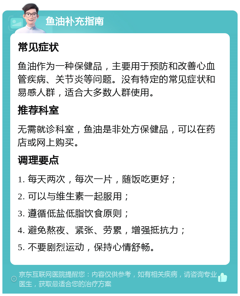 鱼油补充指南 常见症状 鱼油作为一种保健品，主要用于预防和改善心血管疾病、关节炎等问题。没有特定的常见症状和易感人群，适合大多数人群使用。 推荐科室 无需就诊科室，鱼油是非处方保健品，可以在药店或网上购买。 调理要点 1. 每天两次，每次一片，随饭吃更好； 2. 可以与维生素一起服用； 3. 遵循低盐低脂饮食原则； 4. 避免熬夜、紧张、劳累，增强抵抗力； 5. 不要剧烈运动，保持心情舒畅。