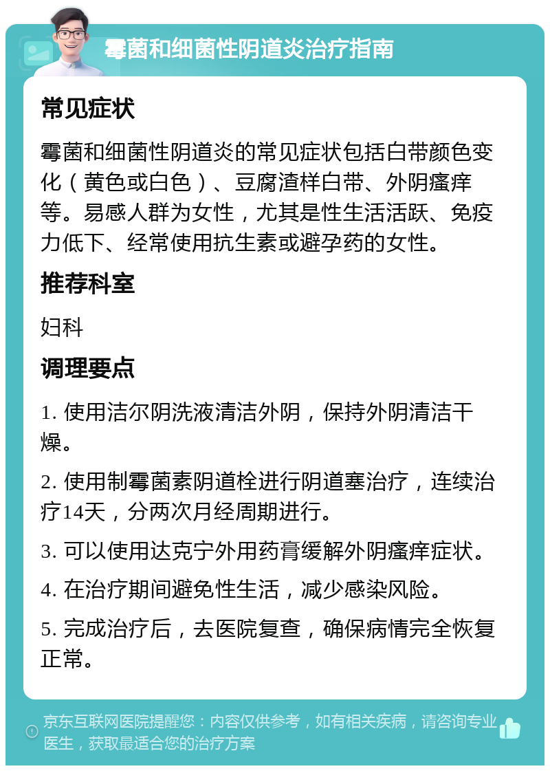 霉菌和细菌性阴道炎治疗指南 常见症状 霉菌和细菌性阴道炎的常见症状包括白带颜色变化（黄色或白色）、豆腐渣样白带、外阴瘙痒等。易感人群为女性，尤其是性生活活跃、免疫力低下、经常使用抗生素或避孕药的女性。 推荐科室 妇科 调理要点 1. 使用洁尔阴洗液清洁外阴，保持外阴清洁干燥。 2. 使用制霉菌素阴道栓进行阴道塞治疗，连续治疗14天，分两次月经周期进行。 3. 可以使用达克宁外用药膏缓解外阴瘙痒症状。 4. 在治疗期间避免性生活，减少感染风险。 5. 完成治疗后，去医院复查，确保病情完全恢复正常。