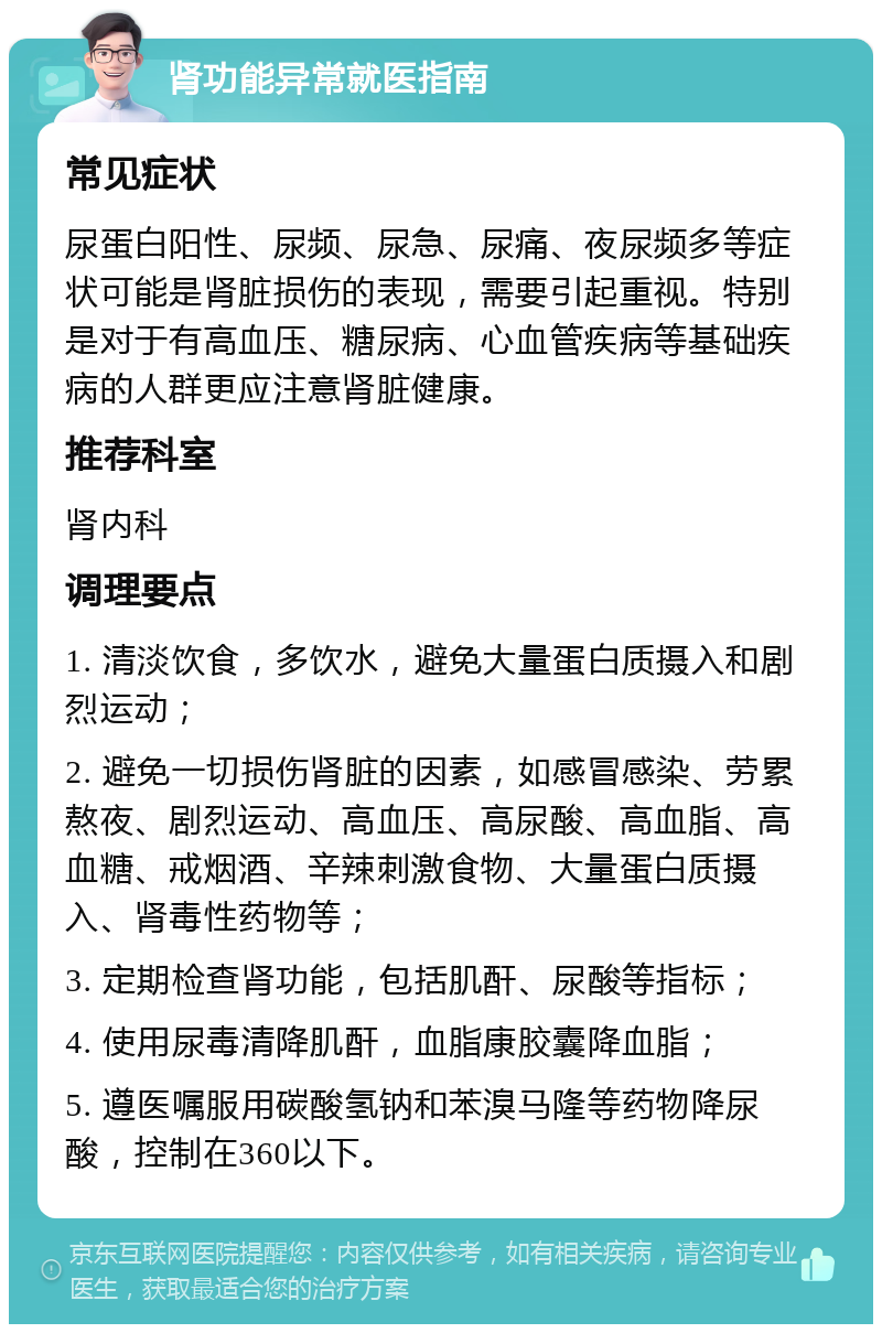 肾功能异常就医指南 常见症状 尿蛋白阳性、尿频、尿急、尿痛、夜尿频多等症状可能是肾脏损伤的表现，需要引起重视。特别是对于有高血压、糖尿病、心血管疾病等基础疾病的人群更应注意肾脏健康。 推荐科室 肾内科 调理要点 1. 清淡饮食，多饮水，避免大量蛋白质摄入和剧烈运动； 2. 避免一切损伤肾脏的因素，如感冒感染、劳累熬夜、剧烈运动、高血压、高尿酸、高血脂、高血糖、戒烟酒、辛辣刺激食物、大量蛋白质摄入、肾毒性药物等； 3. 定期检查肾功能，包括肌酐、尿酸等指标； 4. 使用尿毒清降肌酐，血脂康胶囊降血脂； 5. 遵医嘱服用碳酸氢钠和苯溴马隆等药物降尿酸，控制在360以下。