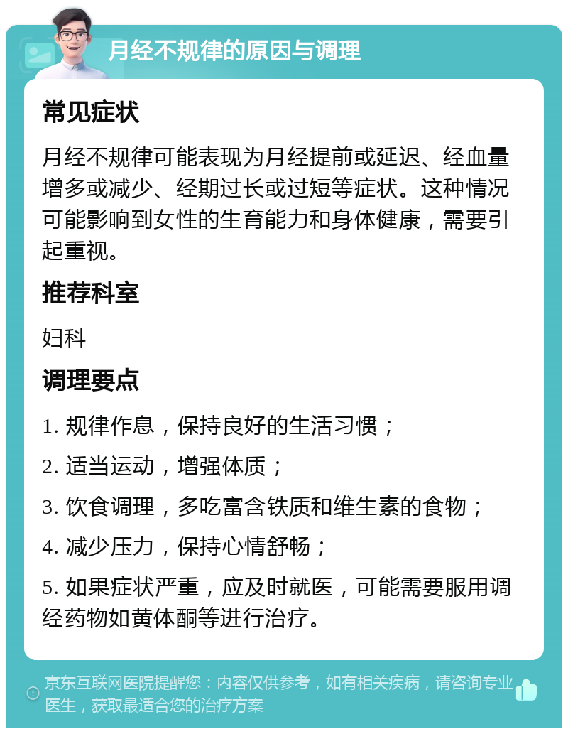 月经不规律的原因与调理 常见症状 月经不规律可能表现为月经提前或延迟、经血量增多或减少、经期过长或过短等症状。这种情况可能影响到女性的生育能力和身体健康，需要引起重视。 推荐科室 妇科 调理要点 1. 规律作息，保持良好的生活习惯； 2. 适当运动，增强体质； 3. 饮食调理，多吃富含铁质和维生素的食物； 4. 减少压力，保持心情舒畅； 5. 如果症状严重，应及时就医，可能需要服用调经药物如黄体酮等进行治疗。