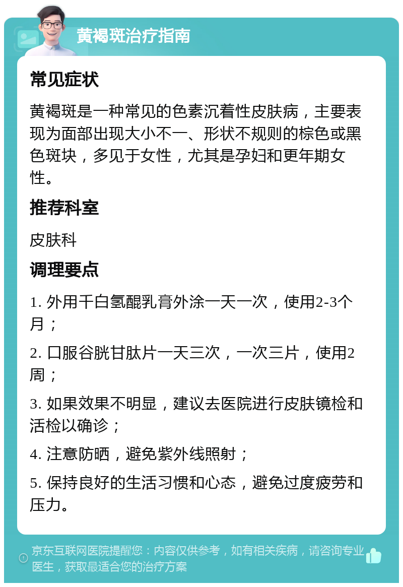 黄褐斑治疗指南 常见症状 黄褐斑是一种常见的色素沉着性皮肤病，主要表现为面部出现大小不一、形状不规则的棕色或黑色斑块，多见于女性，尤其是孕妇和更年期女性。 推荐科室 皮肤科 调理要点 1. 外用千白氢醌乳膏外涂一天一次，使用2-3个月； 2. 口服谷胱甘肽片一天三次，一次三片，使用2周； 3. 如果效果不明显，建议去医院进行皮肤镜检和活检以确诊； 4. 注意防晒，避免紫外线照射； 5. 保持良好的生活习惯和心态，避免过度疲劳和压力。