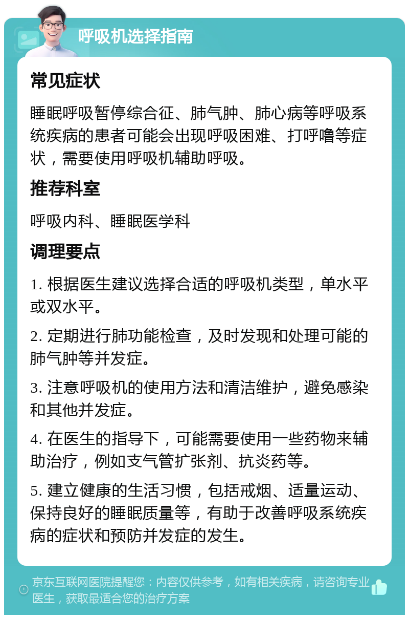 呼吸机选择指南 常见症状 睡眠呼吸暂停综合征、肺气肿、肺心病等呼吸系统疾病的患者可能会出现呼吸困难、打呼噜等症状，需要使用呼吸机辅助呼吸。 推荐科室 呼吸内科、睡眠医学科 调理要点 1. 根据医生建议选择合适的呼吸机类型，单水平或双水平。 2. 定期进行肺功能检查，及时发现和处理可能的肺气肿等并发症。 3. 注意呼吸机的使用方法和清洁维护，避免感染和其他并发症。 4. 在医生的指导下，可能需要使用一些药物来辅助治疗，例如支气管扩张剂、抗炎药等。 5. 建立健康的生活习惯，包括戒烟、适量运动、保持良好的睡眠质量等，有助于改善呼吸系统疾病的症状和预防并发症的发生。