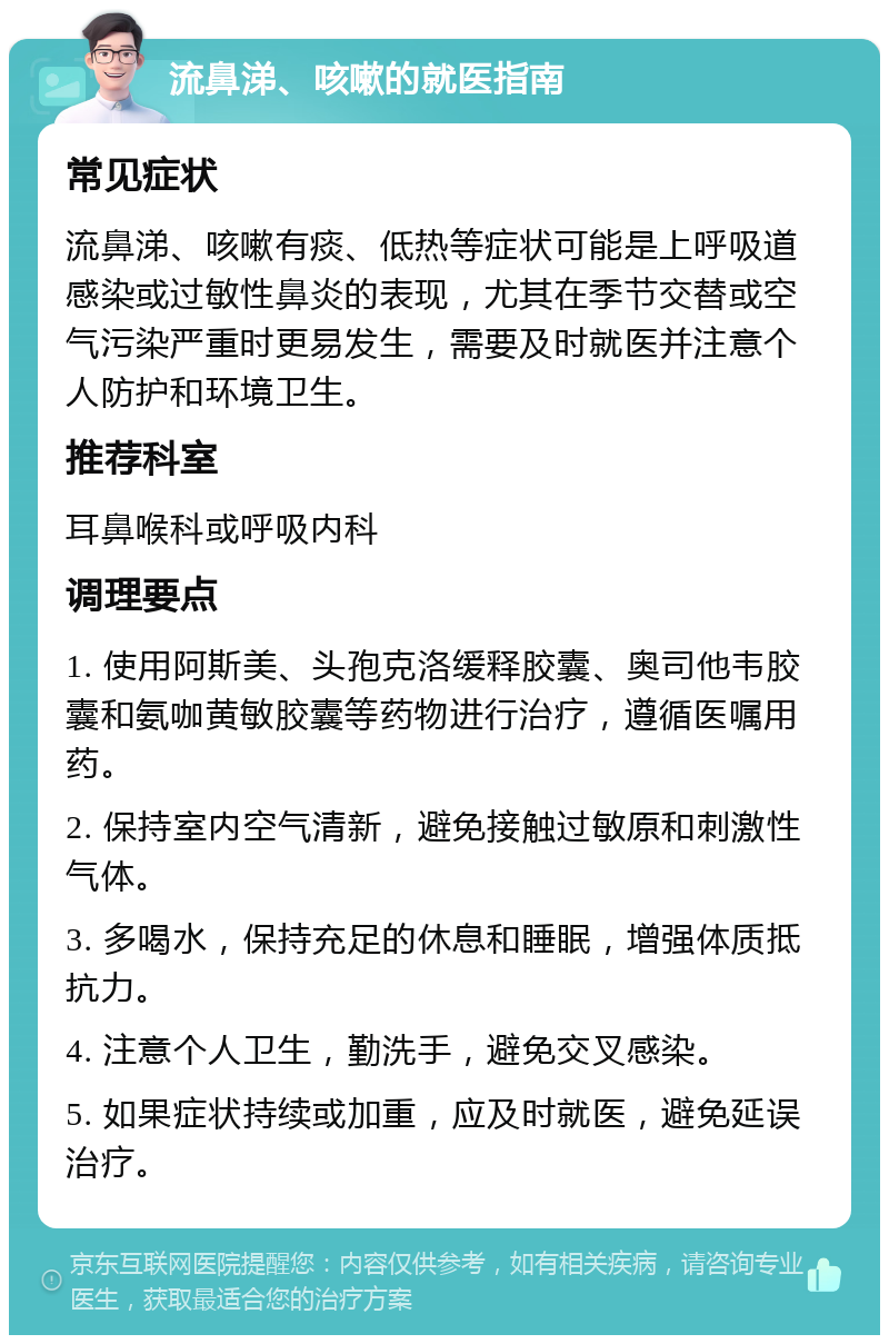 流鼻涕、咳嗽的就医指南 常见症状 流鼻涕、咳嗽有痰、低热等症状可能是上呼吸道感染或过敏性鼻炎的表现，尤其在季节交替或空气污染严重时更易发生，需要及时就医并注意个人防护和环境卫生。 推荐科室 耳鼻喉科或呼吸内科 调理要点 1. 使用阿斯美、头孢克洛缓释胶囊、奥司他韦胶囊和氨咖黄敏胶囊等药物进行治疗，遵循医嘱用药。 2. 保持室内空气清新，避免接触过敏原和刺激性气体。 3. 多喝水，保持充足的休息和睡眠，增强体质抵抗力。 4. 注意个人卫生，勤洗手，避免交叉感染。 5. 如果症状持续或加重，应及时就医，避免延误治疗。