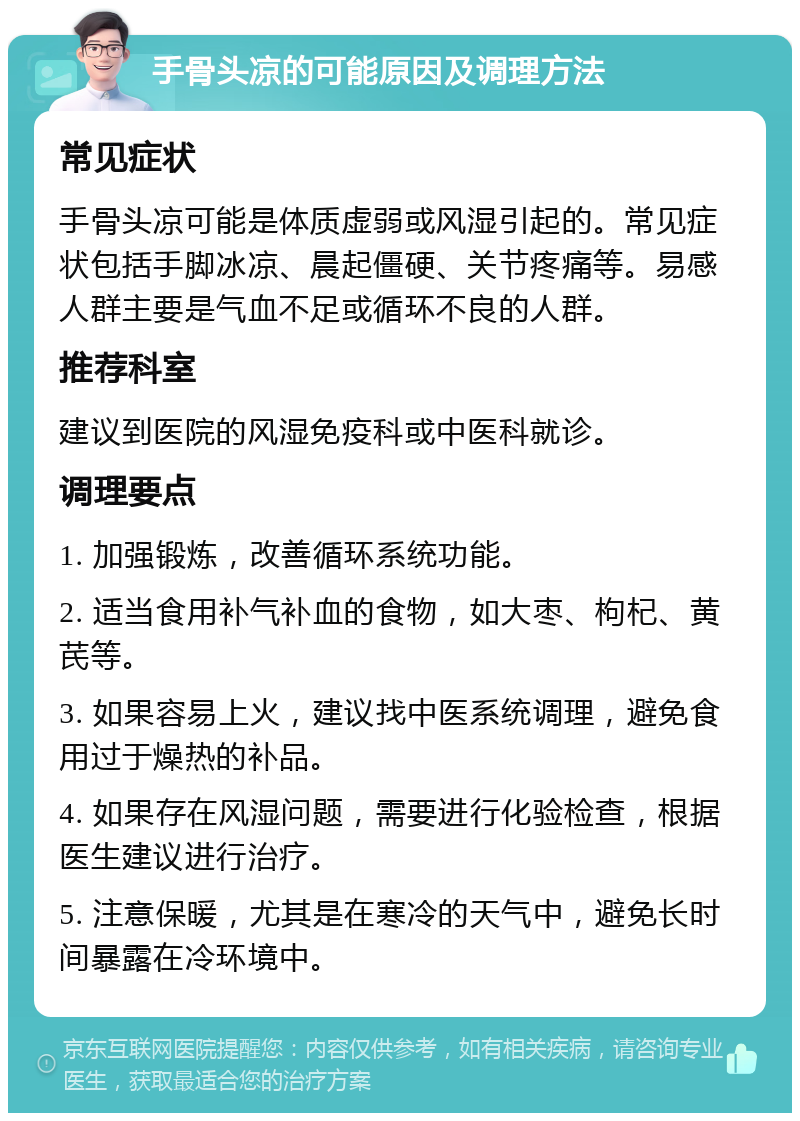 手骨头凉的可能原因及调理方法 常见症状 手骨头凉可能是体质虚弱或风湿引起的。常见症状包括手脚冰凉、晨起僵硬、关节疼痛等。易感人群主要是气血不足或循环不良的人群。 推荐科室 建议到医院的风湿免疫科或中医科就诊。 调理要点 1. 加强锻炼，改善循环系统功能。 2. 适当食用补气补血的食物，如大枣、枸杞、黄芪等。 3. 如果容易上火，建议找中医系统调理，避免食用过于燥热的补品。 4. 如果存在风湿问题，需要进行化验检查，根据医生建议进行治疗。 5. 注意保暖，尤其是在寒冷的天气中，避免长时间暴露在冷环境中。