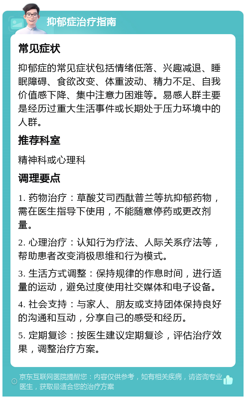 抑郁症治疗指南 常见症状 抑郁症的常见症状包括情绪低落、兴趣减退、睡眠障碍、食欲改变、体重波动、精力不足、自我价值感下降、集中注意力困难等。易感人群主要是经历过重大生活事件或长期处于压力环境中的人群。 推荐科室 精神科或心理科 调理要点 1. 药物治疗：草酸艾司西酞普兰等抗抑郁药物，需在医生指导下使用，不能随意停药或更改剂量。 2. 心理治疗：认知行为疗法、人际关系疗法等，帮助患者改变消极思维和行为模式。 3. 生活方式调整：保持规律的作息时间，进行适量的运动，避免过度使用社交媒体和电子设备。 4. 社会支持：与家人、朋友或支持团体保持良好的沟通和互动，分享自己的感受和经历。 5. 定期复诊：按医生建议定期复诊，评估治疗效果，调整治疗方案。