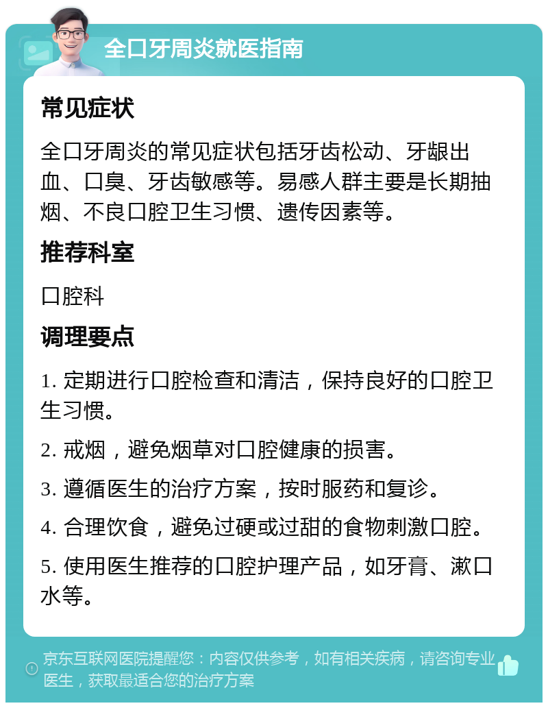 全口牙周炎就医指南 常见症状 全口牙周炎的常见症状包括牙齿松动、牙龈出血、口臭、牙齿敏感等。易感人群主要是长期抽烟、不良口腔卫生习惯、遗传因素等。 推荐科室 口腔科 调理要点 1. 定期进行口腔检查和清洁，保持良好的口腔卫生习惯。 2. 戒烟，避免烟草对口腔健康的损害。 3. 遵循医生的治疗方案，按时服药和复诊。 4. 合理饮食，避免过硬或过甜的食物刺激口腔。 5. 使用医生推荐的口腔护理产品，如牙膏、漱口水等。