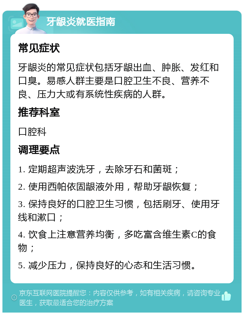 牙龈炎就医指南 常见症状 牙龈炎的常见症状包括牙龈出血、肿胀、发红和口臭。易感人群主要是口腔卫生不良、营养不良、压力大或有系统性疾病的人群。 推荐科室 口腔科 调理要点 1. 定期超声波洗牙，去除牙石和菌斑； 2. 使用西帕依固龈液外用，帮助牙龈恢复； 3. 保持良好的口腔卫生习惯，包括刷牙、使用牙线和漱口； 4. 饮食上注意营养均衡，多吃富含维生素C的食物； 5. 减少压力，保持良好的心态和生活习惯。