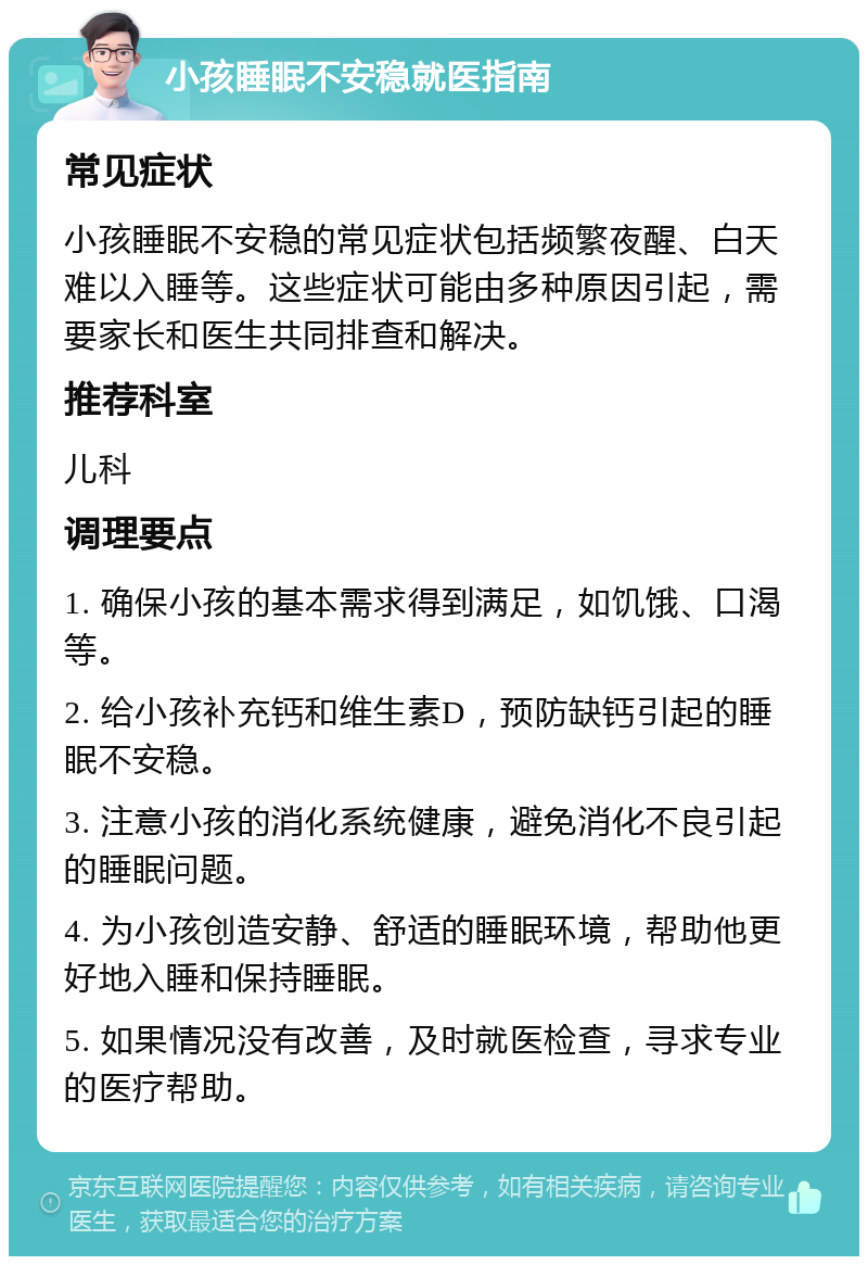 小孩睡眠不安稳就医指南 常见症状 小孩睡眠不安稳的常见症状包括频繁夜醒、白天难以入睡等。这些症状可能由多种原因引起，需要家长和医生共同排查和解决。 推荐科室 儿科 调理要点 1. 确保小孩的基本需求得到满足，如饥饿、口渴等。 2. 给小孩补充钙和维生素D，预防缺钙引起的睡眠不安稳。 3. 注意小孩的消化系统健康，避免消化不良引起的睡眠问题。 4. 为小孩创造安静、舒适的睡眠环境，帮助他更好地入睡和保持睡眠。 5. 如果情况没有改善，及时就医检查，寻求专业的医疗帮助。