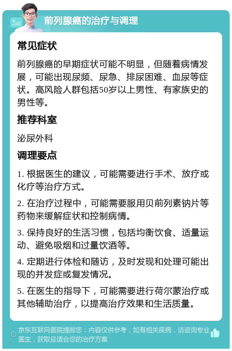 前列腺癌的治疗与调理 常见症状 前列腺癌的早期症状可能不明显，但随着病情发展，可能出现尿频、尿急、排尿困难、血尿等症状。高风险人群包括50岁以上男性、有家族史的男性等。 推荐科室 泌尿外科 调理要点 1. 根据医生的建议，可能需要进行手术、放疗或化疗等治疗方式。 2. 在治疗过程中，可能需要服用贝前列素钠片等药物来缓解症状和控制病情。 3. 保持良好的生活习惯，包括均衡饮食、适量运动、避免吸烟和过量饮酒等。 4. 定期进行体检和随访，及时发现和处理可能出现的并发症或复发情况。 5. 在医生的指导下，可能需要进行荷尔蒙治疗或其他辅助治疗，以提高治疗效果和生活质量。