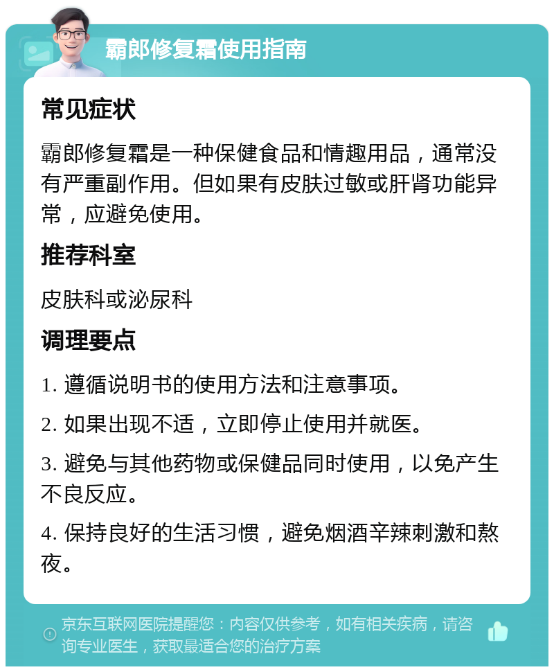 霸郎修复霜使用指南 常见症状 霸郎修复霜是一种保健食品和情趣用品，通常没有严重副作用。但如果有皮肤过敏或肝肾功能异常，应避免使用。 推荐科室 皮肤科或泌尿科 调理要点 1. 遵循说明书的使用方法和注意事项。 2. 如果出现不适，立即停止使用并就医。 3. 避免与其他药物或保健品同时使用，以免产生不良反应。 4. 保持良好的生活习惯，避免烟酒辛辣刺激和熬夜。