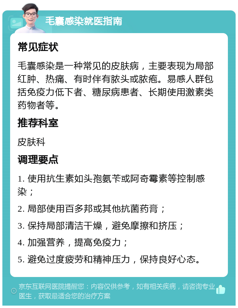 毛囊感染就医指南 常见症状 毛囊感染是一种常见的皮肤病，主要表现为局部红肿、热痛、有时伴有脓头或脓疱。易感人群包括免疫力低下者、糖尿病患者、长期使用激素类药物者等。 推荐科室 皮肤科 调理要点 1. 使用抗生素如头孢氨苄或阿奇霉素等控制感染； 2. 局部使用百多邦或其他抗菌药膏； 3. 保持局部清洁干燥，避免摩擦和挤压； 4. 加强营养，提高免疫力； 5. 避免过度疲劳和精神压力，保持良好心态。