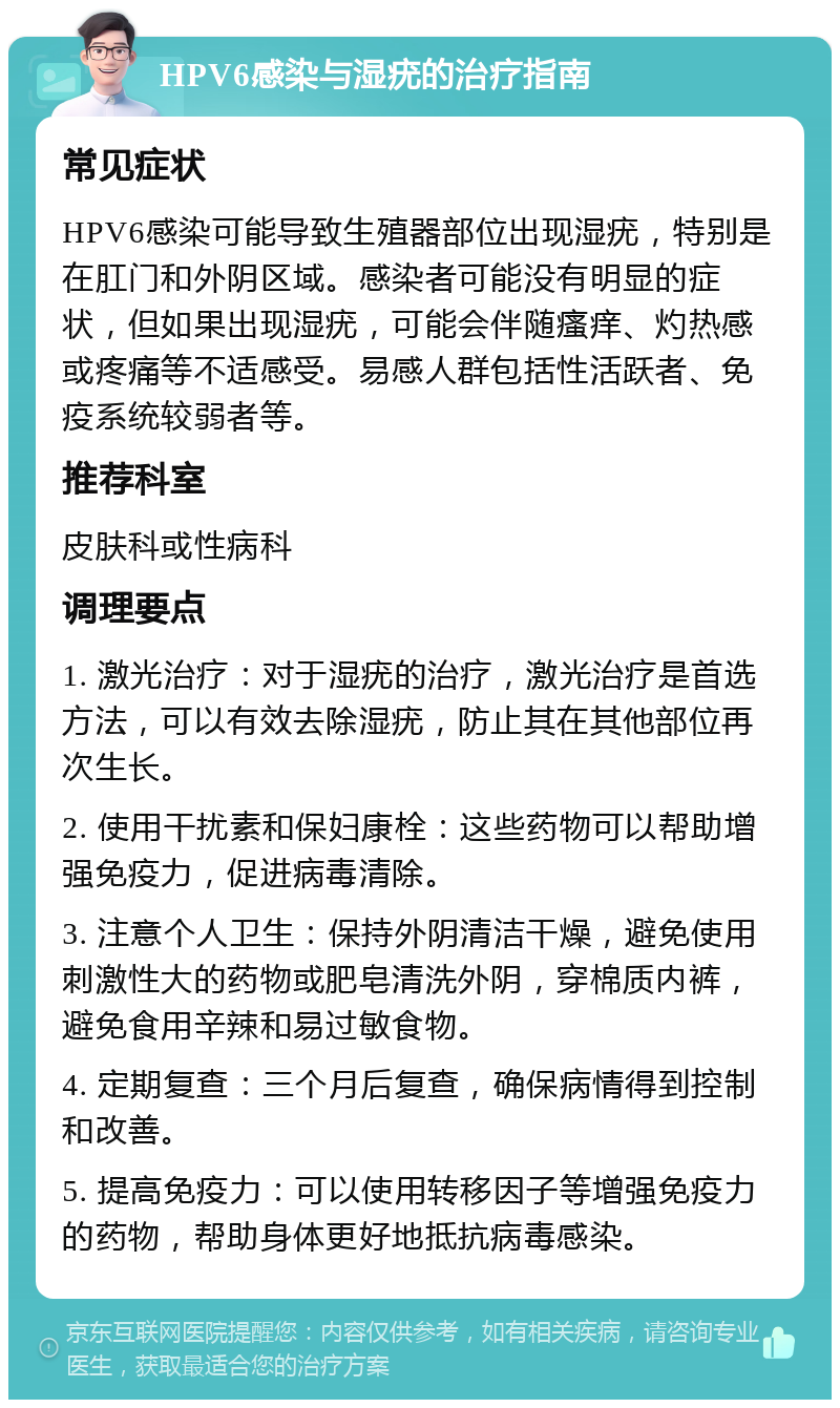 HPV6感染与湿疣的治疗指南 常见症状 HPV6感染可能导致生殖器部位出现湿疣，特别是在肛门和外阴区域。感染者可能没有明显的症状，但如果出现湿疣，可能会伴随瘙痒、灼热感或疼痛等不适感受。易感人群包括性活跃者、免疫系统较弱者等。 推荐科室 皮肤科或性病科 调理要点 1. 激光治疗：对于湿疣的治疗，激光治疗是首选方法，可以有效去除湿疣，防止其在其他部位再次生长。 2. 使用干扰素和保妇康栓：这些药物可以帮助增强免疫力，促进病毒清除。 3. 注意个人卫生：保持外阴清洁干燥，避免使用刺激性大的药物或肥皂清洗外阴，穿棉质内裤，避免食用辛辣和易过敏食物。 4. 定期复查：三个月后复查，确保病情得到控制和改善。 5. 提高免疫力：可以使用转移因子等增强免疫力的药物，帮助身体更好地抵抗病毒感染。