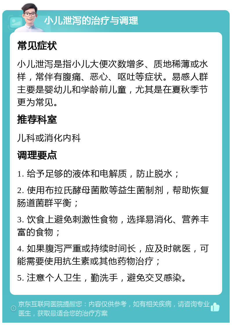 小儿泄泻的治疗与调理 常见症状 小儿泄泻是指小儿大便次数增多、质地稀薄或水样，常伴有腹痛、恶心、呕吐等症状。易感人群主要是婴幼儿和学龄前儿童，尤其是在夏秋季节更为常见。 推荐科室 儿科或消化内科 调理要点 1. 给予足够的液体和电解质，防止脱水； 2. 使用布拉氏酵母菌散等益生菌制剂，帮助恢复肠道菌群平衡； 3. 饮食上避免刺激性食物，选择易消化、营养丰富的食物； 4. 如果腹泻严重或持续时间长，应及时就医，可能需要使用抗生素或其他药物治疗； 5. 注意个人卫生，勤洗手，避免交叉感染。