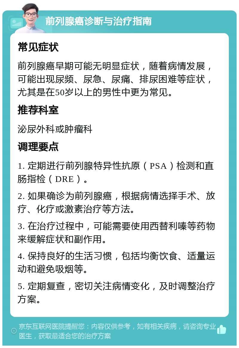 前列腺癌诊断与治疗指南 常见症状 前列腺癌早期可能无明显症状，随着病情发展，可能出现尿频、尿急、尿痛、排尿困难等症状，尤其是在50岁以上的男性中更为常见。 推荐科室 泌尿外科或肿瘤科 调理要点 1. 定期进行前列腺特异性抗原（PSA）检测和直肠指检（DRE）。 2. 如果确诊为前列腺癌，根据病情选择手术、放疗、化疗或激素治疗等方法。 3. 在治疗过程中，可能需要使用西替利嗪等药物来缓解症状和副作用。 4. 保持良好的生活习惯，包括均衡饮食、适量运动和避免吸烟等。 5. 定期复查，密切关注病情变化，及时调整治疗方案。