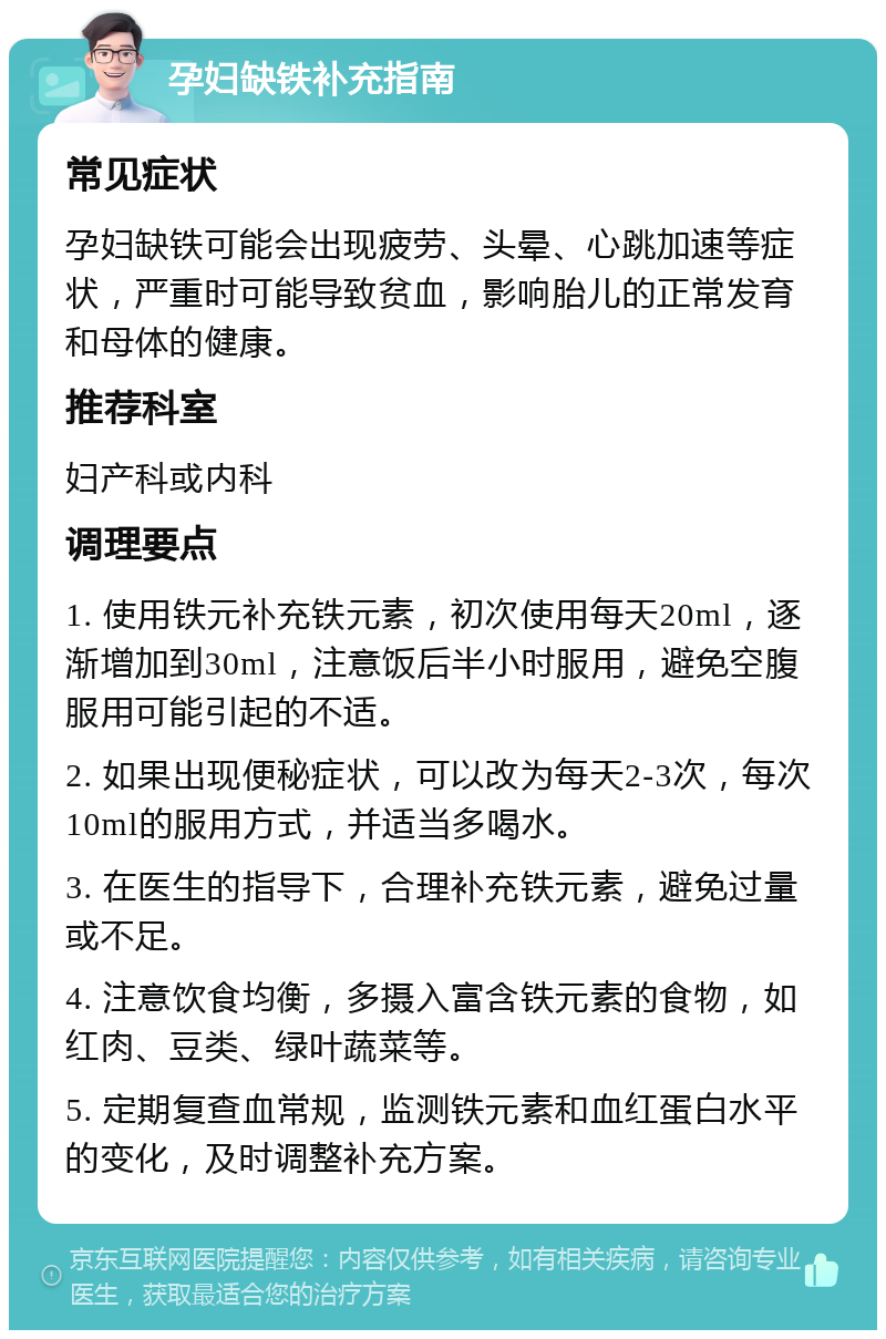 孕妇缺铁补充指南 常见症状 孕妇缺铁可能会出现疲劳、头晕、心跳加速等症状，严重时可能导致贫血，影响胎儿的正常发育和母体的健康。 推荐科室 妇产科或内科 调理要点 1. 使用铁元补充铁元素，初次使用每天20ml，逐渐增加到30ml，注意饭后半小时服用，避免空腹服用可能引起的不适。 2. 如果出现便秘症状，可以改为每天2-3次，每次10ml的服用方式，并适当多喝水。 3. 在医生的指导下，合理补充铁元素，避免过量或不足。 4. 注意饮食均衡，多摄入富含铁元素的食物，如红肉、豆类、绿叶蔬菜等。 5. 定期复查血常规，监测铁元素和血红蛋白水平的变化，及时调整补充方案。