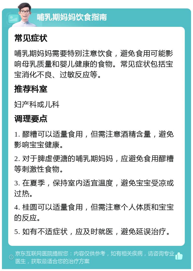 哺乳期妈妈饮食指南 常见症状 哺乳期妈妈需要特别注意饮食，避免食用可能影响母乳质量和婴儿健康的食物。常见症状包括宝宝消化不良、过敏反应等。 推荐科室 妇产科或儿科 调理要点 1. 醪糟可以适量食用，但需注意酒精含量，避免影响宝宝健康。 2. 对于脾虚便溏的哺乳期妈妈，应避免食用醪糟等刺激性食物。 3. 在夏季，保持室内适宜温度，避免宝宝受凉或过热。 4. 桂圆可以适量食用，但需注意个人体质和宝宝的反应。 5. 如有不适症状，应及时就医，避免延误治疗。