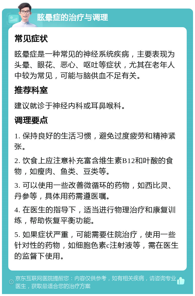 眩晕症的治疗与调理 常见症状 眩晕症是一种常见的神经系统疾病，主要表现为头晕、眼花、恶心、呕吐等症状，尤其在老年人中较为常见，可能与脑供血不足有关。 推荐科室 建议就诊于神经内科或耳鼻喉科。 调理要点 1. 保持良好的生活习惯，避免过度疲劳和精神紧张。 2. 饮食上应注意补充富含维生素B12和叶酸的食物，如瘦肉、鱼类、豆类等。 3. 可以使用一些改善微循环的药物，如西比灵、丹参等，具体用药需遵医嘱。 4. 在医生的指导下，适当进行物理治疗和康复训练，帮助恢复平衡功能。 5. 如果症状严重，可能需要住院治疗，使用一些针对性的药物，如细胞色素c注射液等，需在医生的监督下使用。