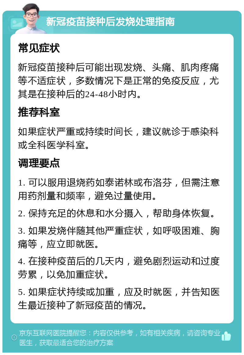 新冠疫苗接种后发烧处理指南 常见症状 新冠疫苗接种后可能出现发烧、头痛、肌肉疼痛等不适症状，多数情况下是正常的免疫反应，尤其是在接种后的24-48小时内。 推荐科室 如果症状严重或持续时间长，建议就诊于感染科或全科医学科室。 调理要点 1. 可以服用退烧药如泰诺林或布洛芬，但需注意用药剂量和频率，避免过量使用。 2. 保持充足的休息和水分摄入，帮助身体恢复。 3. 如果发烧伴随其他严重症状，如呼吸困难、胸痛等，应立即就医。 4. 在接种疫苗后的几天内，避免剧烈运动和过度劳累，以免加重症状。 5. 如果症状持续或加重，应及时就医，并告知医生最近接种了新冠疫苗的情况。