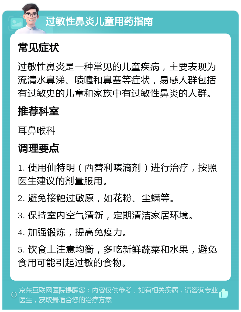 过敏性鼻炎儿童用药指南 常见症状 过敏性鼻炎是一种常见的儿童疾病，主要表现为流清水鼻涕、喷嚏和鼻塞等症状，易感人群包括有过敏史的儿童和家族中有过敏性鼻炎的人群。 推荐科室 耳鼻喉科 调理要点 1. 使用仙特明（西替利嗪滴剂）进行治疗，按照医生建议的剂量服用。 2. 避免接触过敏原，如花粉、尘螨等。 3. 保持室内空气清新，定期清洁家居环境。 4. 加强锻炼，提高免疫力。 5. 饮食上注意均衡，多吃新鲜蔬菜和水果，避免食用可能引起过敏的食物。