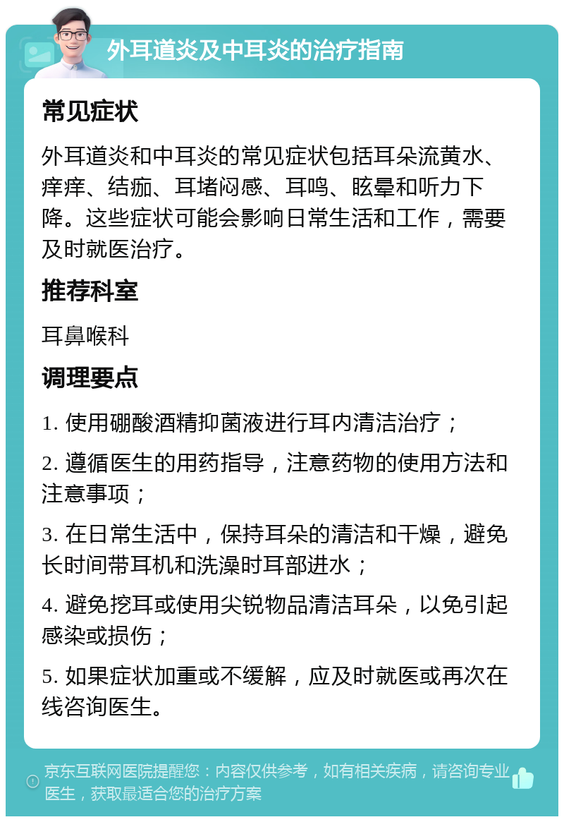 外耳道炎及中耳炎的治疗指南 常见症状 外耳道炎和中耳炎的常见症状包括耳朵流黄水、痒痒、结痂、耳堵闷感、耳鸣、眩晕和听力下降。这些症状可能会影响日常生活和工作，需要及时就医治疗。 推荐科室 耳鼻喉科 调理要点 1. 使用硼酸酒精抑菌液进行耳内清洁治疗； 2. 遵循医生的用药指导，注意药物的使用方法和注意事项； 3. 在日常生活中，保持耳朵的清洁和干燥，避免长时间带耳机和洗澡时耳部进水； 4. 避免挖耳或使用尖锐物品清洁耳朵，以免引起感染或损伤； 5. 如果症状加重或不缓解，应及时就医或再次在线咨询医生。