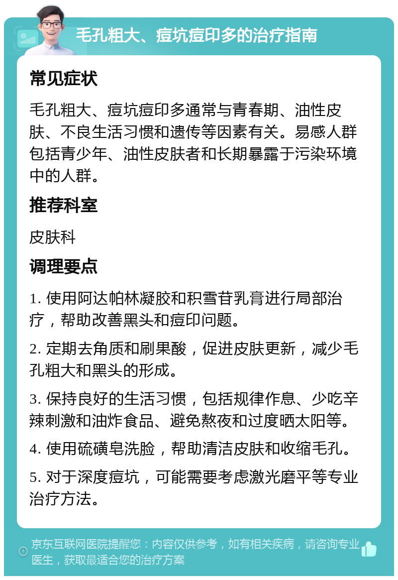 毛孔粗大、痘坑痘印多的治疗指南 常见症状 毛孔粗大、痘坑痘印多通常与青春期、油性皮肤、不良生活习惯和遗传等因素有关。易感人群包括青少年、油性皮肤者和长期暴露于污染环境中的人群。 推荐科室 皮肤科 调理要点 1. 使用阿达帕林凝胶和积雪苷乳膏进行局部治疗，帮助改善黑头和痘印问题。 2. 定期去角质和刷果酸，促进皮肤更新，减少毛孔粗大和黑头的形成。 3. 保持良好的生活习惯，包括规律作息、少吃辛辣刺激和油炸食品、避免熬夜和过度晒太阳等。 4. 使用硫磺皂洗脸，帮助清洁皮肤和收缩毛孔。 5. 对于深度痘坑，可能需要考虑激光磨平等专业治疗方法。