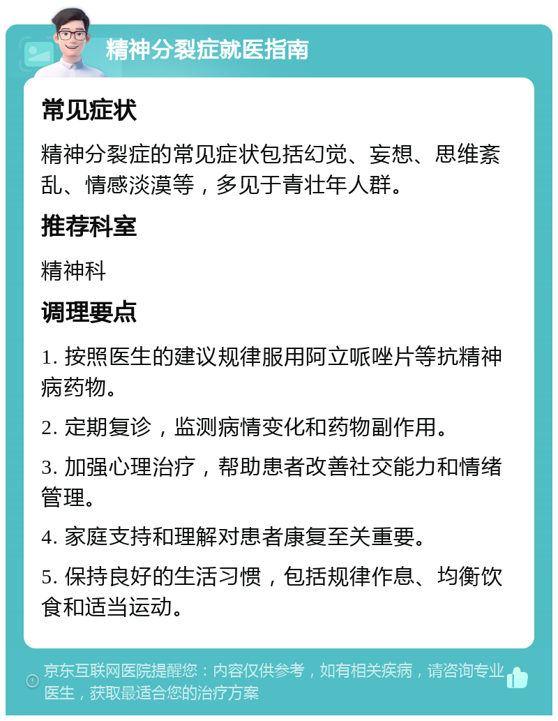 精神分裂症就医指南 常见症状 精神分裂症的常见症状包括幻觉、妄想、思维紊乱、情感淡漠等，多见于青壮年人群。 推荐科室 精神科 调理要点 1. 按照医生的建议规律服用阿立哌唑片等抗精神病药物。 2. 定期复诊，监测病情变化和药物副作用。 3. 加强心理治疗，帮助患者改善社交能力和情绪管理。 4. 家庭支持和理解对患者康复至关重要。 5. 保持良好的生活习惯，包括规律作息、均衡饮食和适当运动。