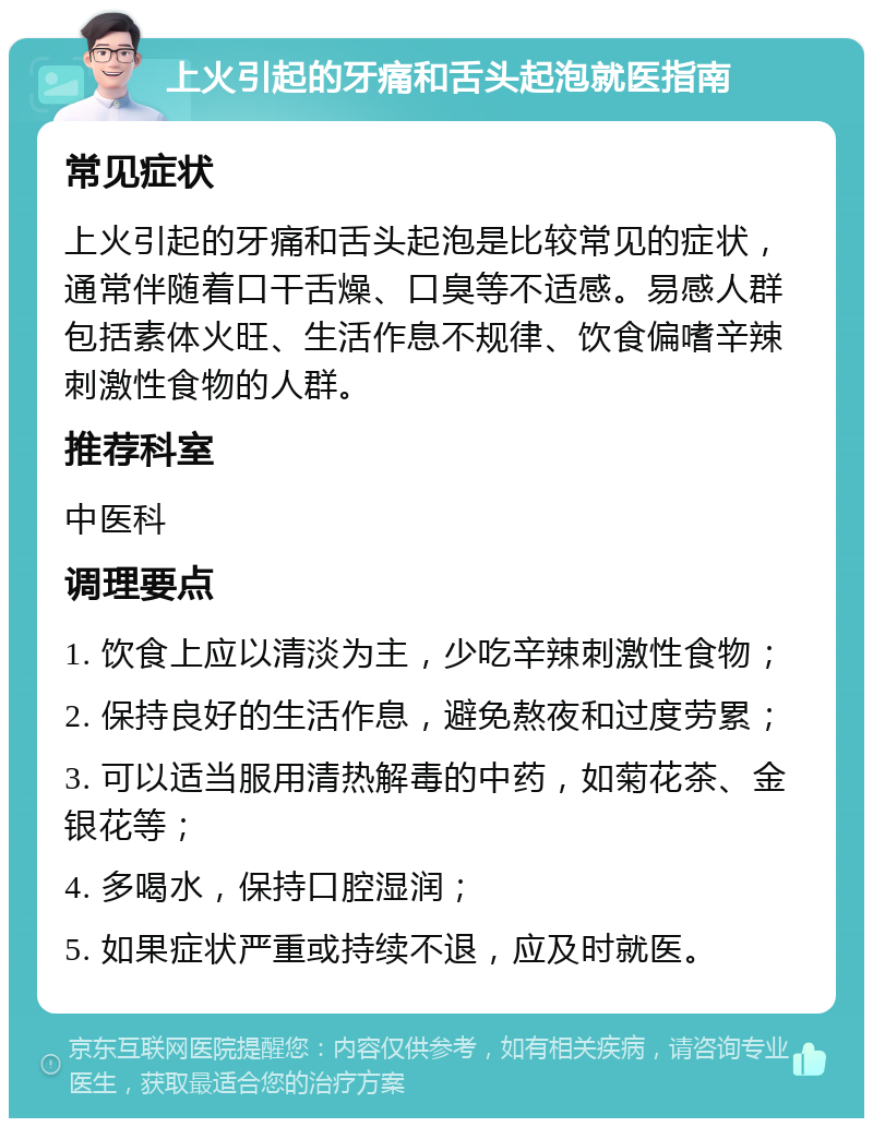 上火引起的牙痛和舌头起泡就医指南 常见症状 上火引起的牙痛和舌头起泡是比较常见的症状，通常伴随着口干舌燥、口臭等不适感。易感人群包括素体火旺、生活作息不规律、饮食偏嗜辛辣刺激性食物的人群。 推荐科室 中医科 调理要点 1. 饮食上应以清淡为主，少吃辛辣刺激性食物； 2. 保持良好的生活作息，避免熬夜和过度劳累； 3. 可以适当服用清热解毒的中药，如菊花茶、金银花等； 4. 多喝水，保持口腔湿润； 5. 如果症状严重或持续不退，应及时就医。