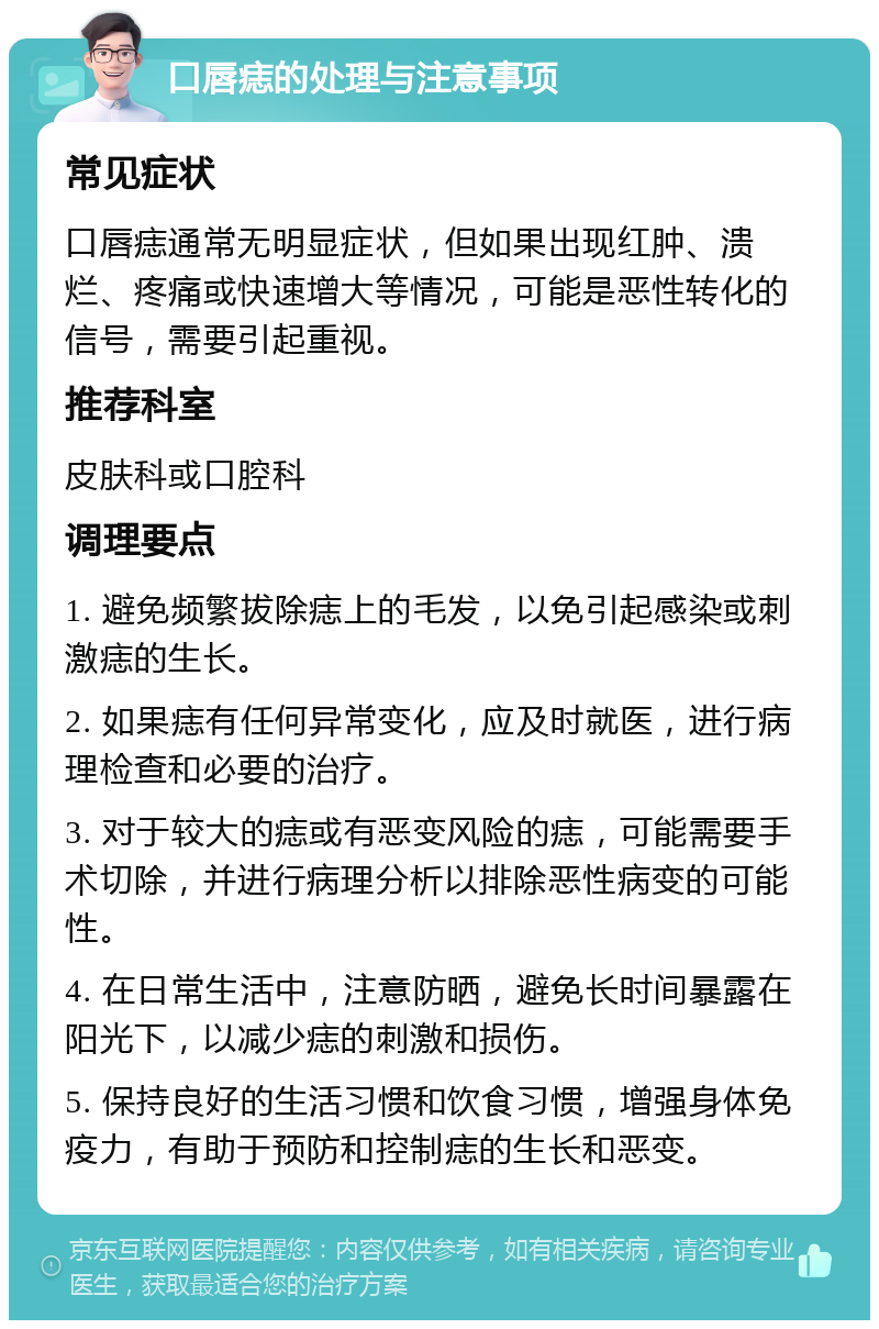 口唇痣的处理与注意事项 常见症状 口唇痣通常无明显症状，但如果出现红肿、溃烂、疼痛或快速增大等情况，可能是恶性转化的信号，需要引起重视。 推荐科室 皮肤科或口腔科 调理要点 1. 避免频繁拔除痣上的毛发，以免引起感染或刺激痣的生长。 2. 如果痣有任何异常变化，应及时就医，进行病理检查和必要的治疗。 3. 对于较大的痣或有恶变风险的痣，可能需要手术切除，并进行病理分析以排除恶性病变的可能性。 4. 在日常生活中，注意防晒，避免长时间暴露在阳光下，以减少痣的刺激和损伤。 5. 保持良好的生活习惯和饮食习惯，增强身体免疫力，有助于预防和控制痣的生长和恶变。