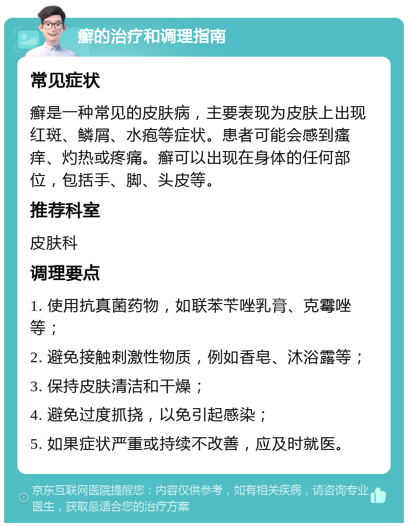 癣的治疗和调理指南 常见症状 癣是一种常见的皮肤病，主要表现为皮肤上出现红斑、鳞屑、水疱等症状。患者可能会感到瘙痒、灼热或疼痛。癣可以出现在身体的任何部位，包括手、脚、头皮等。 推荐科室 皮肤科 调理要点 1. 使用抗真菌药物，如联苯苄唑乳膏、克霉唑等； 2. 避免接触刺激性物质，例如香皂、沐浴露等； 3. 保持皮肤清洁和干燥； 4. 避免过度抓挠，以免引起感染； 5. 如果症状严重或持续不改善，应及时就医。