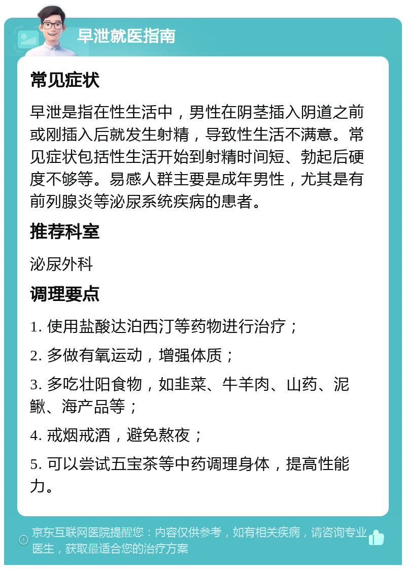 早泄就医指南 常见症状 早泄是指在性生活中，男性在阴茎插入阴道之前或刚插入后就发生射精，导致性生活不满意。常见症状包括性生活开始到射精时间短、勃起后硬度不够等。易感人群主要是成年男性，尤其是有前列腺炎等泌尿系统疾病的患者。 推荐科室 泌尿外科 调理要点 1. 使用盐酸达泊西汀等药物进行治疗； 2. 多做有氧运动，增强体质； 3. 多吃壮阳食物，如韭菜、牛羊肉、山药、泥鳅、海产品等； 4. 戒烟戒酒，避免熬夜； 5. 可以尝试五宝茶等中药调理身体，提高性能力。