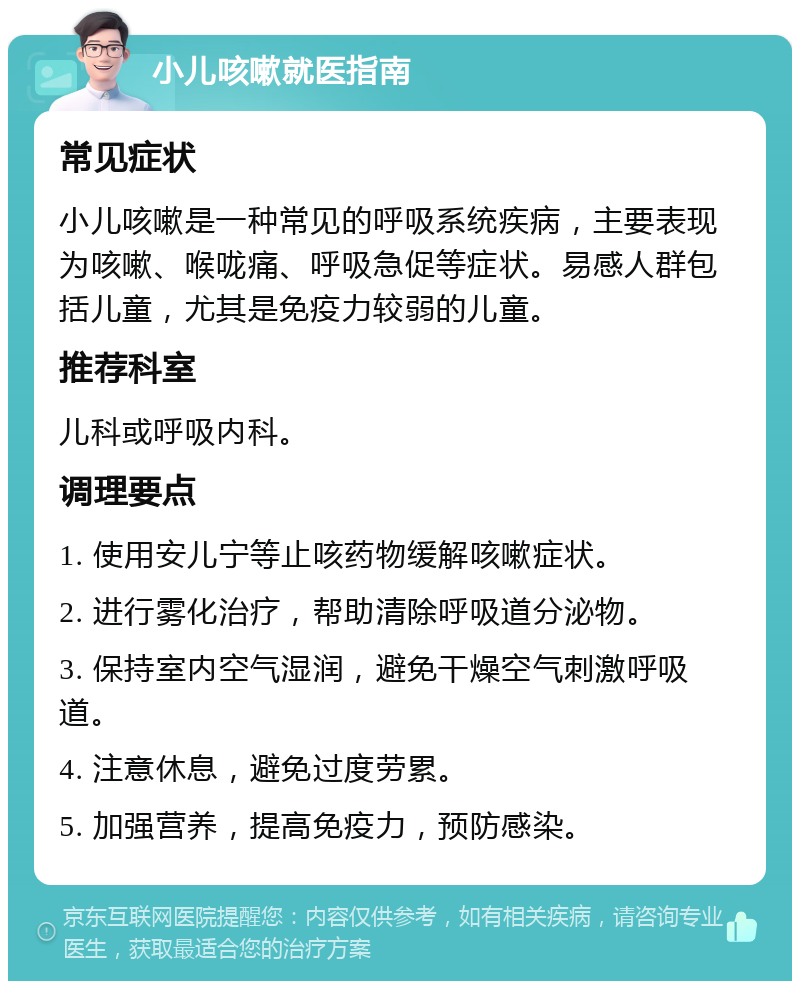 小儿咳嗽就医指南 常见症状 小儿咳嗽是一种常见的呼吸系统疾病，主要表现为咳嗽、喉咙痛、呼吸急促等症状。易感人群包括儿童，尤其是免疫力较弱的儿童。 推荐科室 儿科或呼吸内科。 调理要点 1. 使用安儿宁等止咳药物缓解咳嗽症状。 2. 进行雾化治疗，帮助清除呼吸道分泌物。 3. 保持室内空气湿润，避免干燥空气刺激呼吸道。 4. 注意休息，避免过度劳累。 5. 加强营养，提高免疫力，预防感染。