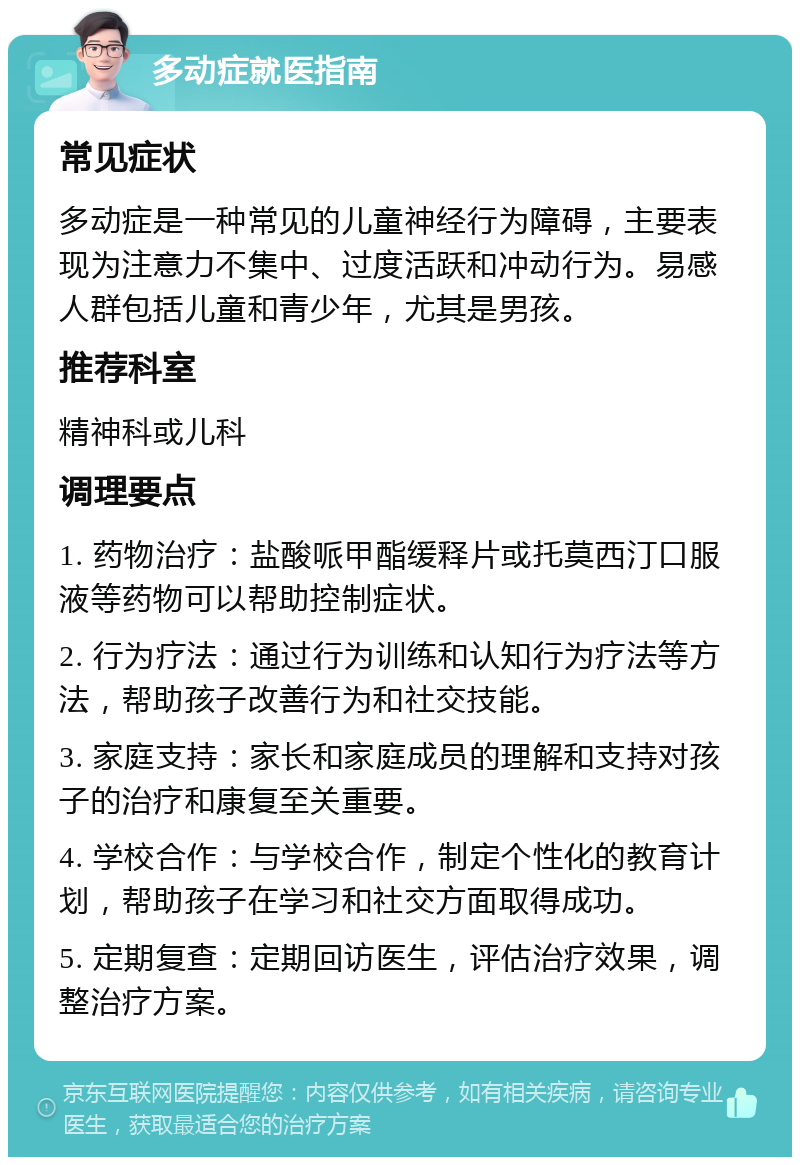 多动症就医指南 常见症状 多动症是一种常见的儿童神经行为障碍，主要表现为注意力不集中、过度活跃和冲动行为。易感人群包括儿童和青少年，尤其是男孩。 推荐科室 精神科或儿科 调理要点 1. 药物治疗：盐酸哌甲酯缓释片或托莫西汀口服液等药物可以帮助控制症状。 2. 行为疗法：通过行为训练和认知行为疗法等方法，帮助孩子改善行为和社交技能。 3. 家庭支持：家长和家庭成员的理解和支持对孩子的治疗和康复至关重要。 4. 学校合作：与学校合作，制定个性化的教育计划，帮助孩子在学习和社交方面取得成功。 5. 定期复查：定期回访医生，评估治疗效果，调整治疗方案。