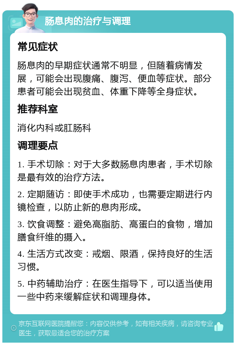 肠息肉的治疗与调理 常见症状 肠息肉的早期症状通常不明显，但随着病情发展，可能会出现腹痛、腹泻、便血等症状。部分患者可能会出现贫血、体重下降等全身症状。 推荐科室 消化内科或肛肠科 调理要点 1. 手术切除：对于大多数肠息肉患者，手术切除是最有效的治疗方法。 2. 定期随访：即使手术成功，也需要定期进行内镜检查，以防止新的息肉形成。 3. 饮食调整：避免高脂肪、高蛋白的食物，增加膳食纤维的摄入。 4. 生活方式改变：戒烟、限酒，保持良好的生活习惯。 5. 中药辅助治疗：在医生指导下，可以适当使用一些中药来缓解症状和调理身体。