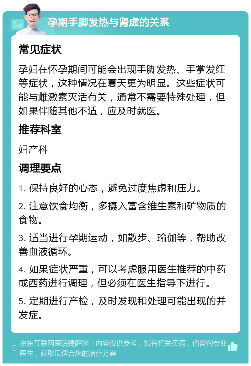 孕期手脚发热与肾虚的关系 常见症状 孕妇在怀孕期间可能会出现手脚发热、手掌发红等症状，这种情况在夏天更为明显。这些症状可能与雌激素灭活有关，通常不需要特殊处理，但如果伴随其他不适，应及时就医。 推荐科室 妇产科 调理要点 1. 保持良好的心态，避免过度焦虑和压力。 2. 注意饮食均衡，多摄入富含维生素和矿物质的食物。 3. 适当进行孕期运动，如散步、瑜伽等，帮助改善血液循环。 4. 如果症状严重，可以考虑服用医生推荐的中药或西药进行调理，但必须在医生指导下进行。 5. 定期进行产检，及时发现和处理可能出现的并发症。