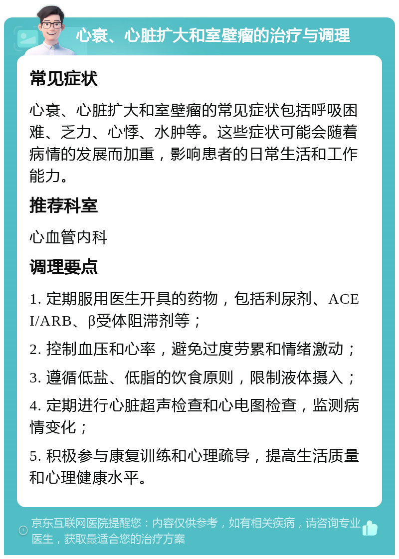 心衰、心脏扩大和室壁瘤的治疗与调理 常见症状 心衰、心脏扩大和室壁瘤的常见症状包括呼吸困难、乏力、心悸、水肿等。这些症状可能会随着病情的发展而加重，影响患者的日常生活和工作能力。 推荐科室 心血管内科 调理要点 1. 定期服用医生开具的药物，包括利尿剂、ACEI/ARB、β受体阻滞剂等； 2. 控制血压和心率，避免过度劳累和情绪激动； 3. 遵循低盐、低脂的饮食原则，限制液体摄入； 4. 定期进行心脏超声检查和心电图检查，监测病情变化； 5. 积极参与康复训练和心理疏导，提高生活质量和心理健康水平。