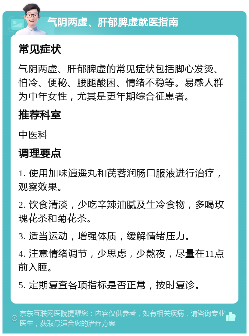 气阴两虚、肝郁脾虚就医指南 常见症状 气阴两虚、肝郁脾虚的常见症状包括脚心发烫、怕冷、便秘、腰腿酸困、情绪不稳等。易感人群为中年女性，尤其是更年期综合征患者。 推荐科室 中医科 调理要点 1. 使用加味逍遥丸和芪蓉润肠口服液进行治疗，观察效果。 2. 饮食清淡，少吃辛辣油腻及生冷食物，多喝玫瑰花茶和菊花茶。 3. 适当运动，增强体质，缓解情绪压力。 4. 注意情绪调节，少思虑，少熬夜，尽量在11点前入睡。 5. 定期复查各项指标是否正常，按时复诊。