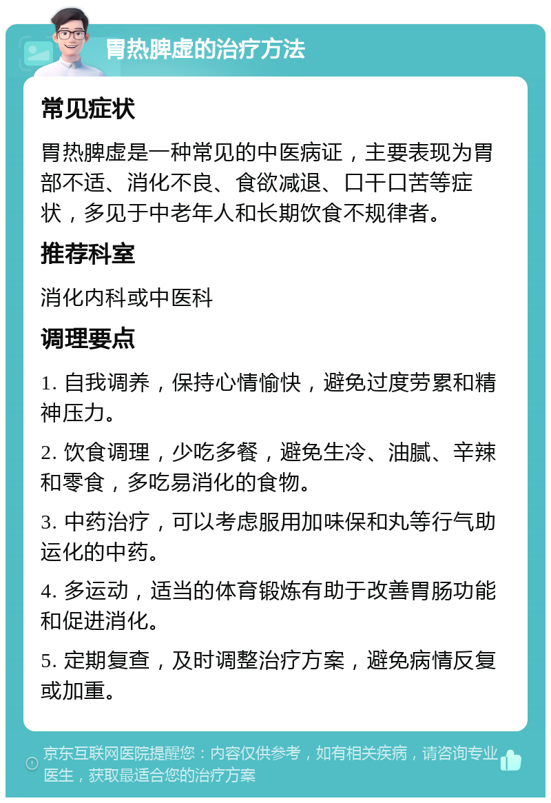 胃热脾虚的治疗方法 常见症状 胃热脾虚是一种常见的中医病证，主要表现为胃部不适、消化不良、食欲减退、口干口苦等症状，多见于中老年人和长期饮食不规律者。 推荐科室 消化内科或中医科 调理要点 1. 自我调养，保持心情愉快，避免过度劳累和精神压力。 2. 饮食调理，少吃多餐，避免生冷、油腻、辛辣和零食，多吃易消化的食物。 3. 中药治疗，可以考虑服用加味保和丸等行气助运化的中药。 4. 多运动，适当的体育锻炼有助于改善胃肠功能和促进消化。 5. 定期复查，及时调整治疗方案，避免病情反复或加重。