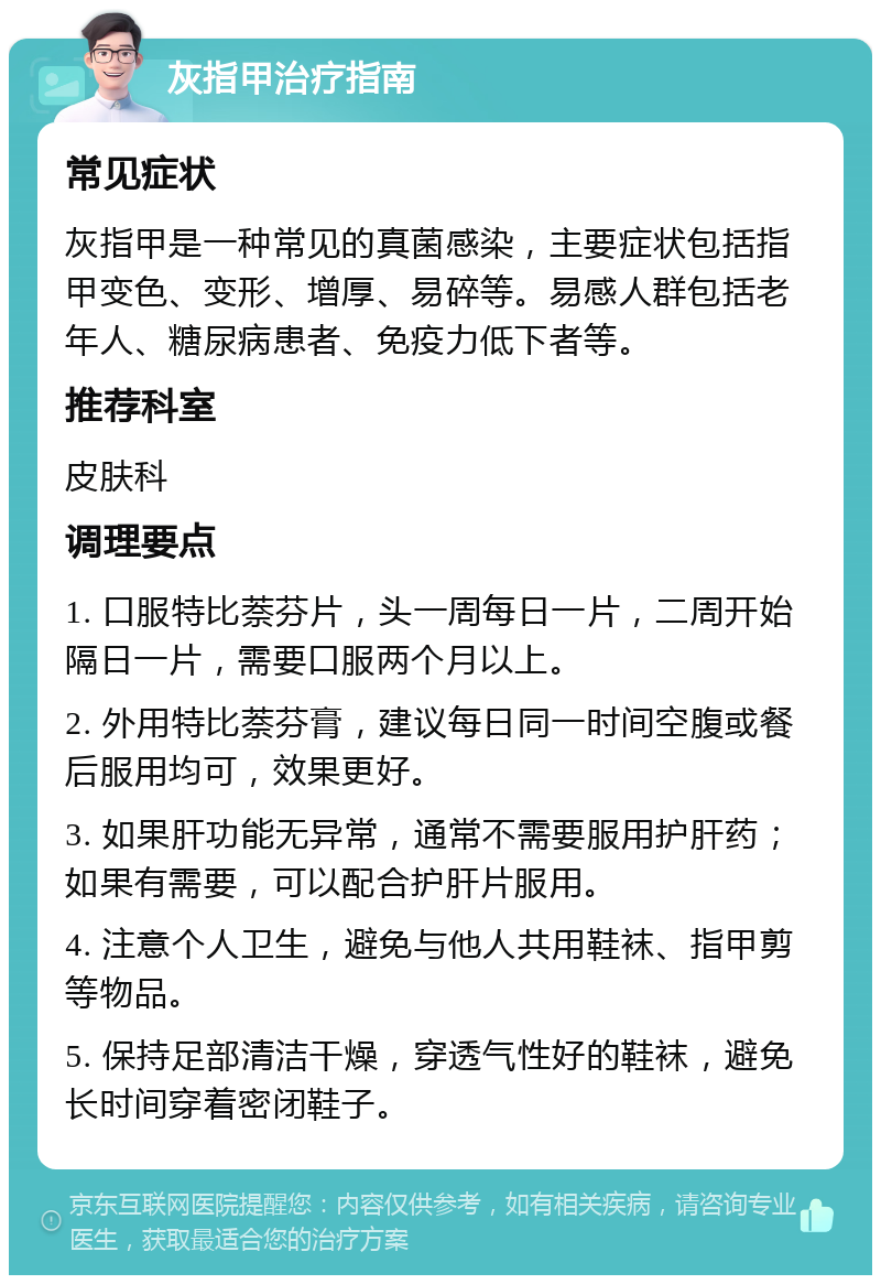 灰指甲治疗指南 常见症状 灰指甲是一种常见的真菌感染，主要症状包括指甲变色、变形、增厚、易碎等。易感人群包括老年人、糖尿病患者、免疫力低下者等。 推荐科室 皮肤科 调理要点 1. 口服特比萘芬片，头一周每日一片，二周开始隔日一片，需要口服两个月以上。 2. 外用特比萘芬膏，建议每日同一时间空腹或餐后服用均可，效果更好。 3. 如果肝功能无异常，通常不需要服用护肝药；如果有需要，可以配合护肝片服用。 4. 注意个人卫生，避免与他人共用鞋袜、指甲剪等物品。 5. 保持足部清洁干燥，穿透气性好的鞋袜，避免长时间穿着密闭鞋子。