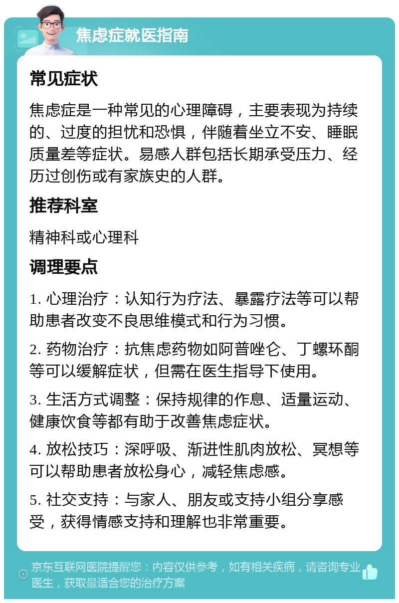 焦虑症就医指南 常见症状 焦虑症是一种常见的心理障碍，主要表现为持续的、过度的担忧和恐惧，伴随着坐立不安、睡眠质量差等症状。易感人群包括长期承受压力、经历过创伤或有家族史的人群。 推荐科室 精神科或心理科 调理要点 1. 心理治疗：认知行为疗法、暴露疗法等可以帮助患者改变不良思维模式和行为习惯。 2. 药物治疗：抗焦虑药物如阿普唑仑、丁螺环酮等可以缓解症状，但需在医生指导下使用。 3. 生活方式调整：保持规律的作息、适量运动、健康饮食等都有助于改善焦虑症状。 4. 放松技巧：深呼吸、渐进性肌肉放松、冥想等可以帮助患者放松身心，减轻焦虑感。 5. 社交支持：与家人、朋友或支持小组分享感受，获得情感支持和理解也非常重要。