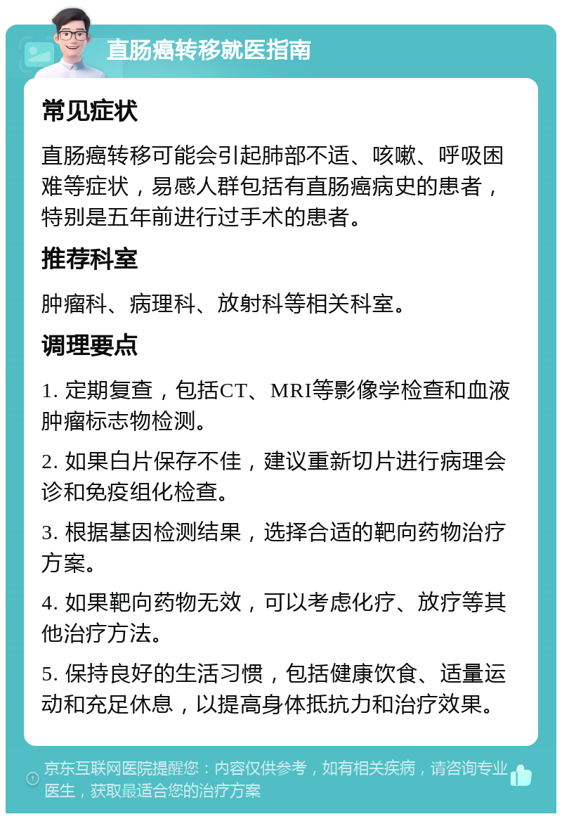 直肠癌转移就医指南 常见症状 直肠癌转移可能会引起肺部不适、咳嗽、呼吸困难等症状，易感人群包括有直肠癌病史的患者，特别是五年前进行过手术的患者。 推荐科室 肿瘤科、病理科、放射科等相关科室。 调理要点 1. 定期复查，包括CT、MRI等影像学检查和血液肿瘤标志物检测。 2. 如果白片保存不佳，建议重新切片进行病理会诊和免疫组化检查。 3. 根据基因检测结果，选择合适的靶向药物治疗方案。 4. 如果靶向药物无效，可以考虑化疗、放疗等其他治疗方法。 5. 保持良好的生活习惯，包括健康饮食、适量运动和充足休息，以提高身体抵抗力和治疗效果。