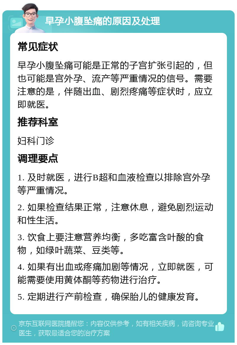 早孕小腹坠痛的原因及处理 常见症状 早孕小腹坠痛可能是正常的子宫扩张引起的，但也可能是宫外孕、流产等严重情况的信号。需要注意的是，伴随出血、剧烈疼痛等症状时，应立即就医。 推荐科室 妇科门诊 调理要点 1. 及时就医，进行B超和血液检查以排除宫外孕等严重情况。 2. 如果检查结果正常，注意休息，避免剧烈运动和性生活。 3. 饮食上要注意营养均衡，多吃富含叶酸的食物，如绿叶蔬菜、豆类等。 4. 如果有出血或疼痛加剧等情况，立即就医，可能需要使用黄体酮等药物进行治疗。 5. 定期进行产前检查，确保胎儿的健康发育。