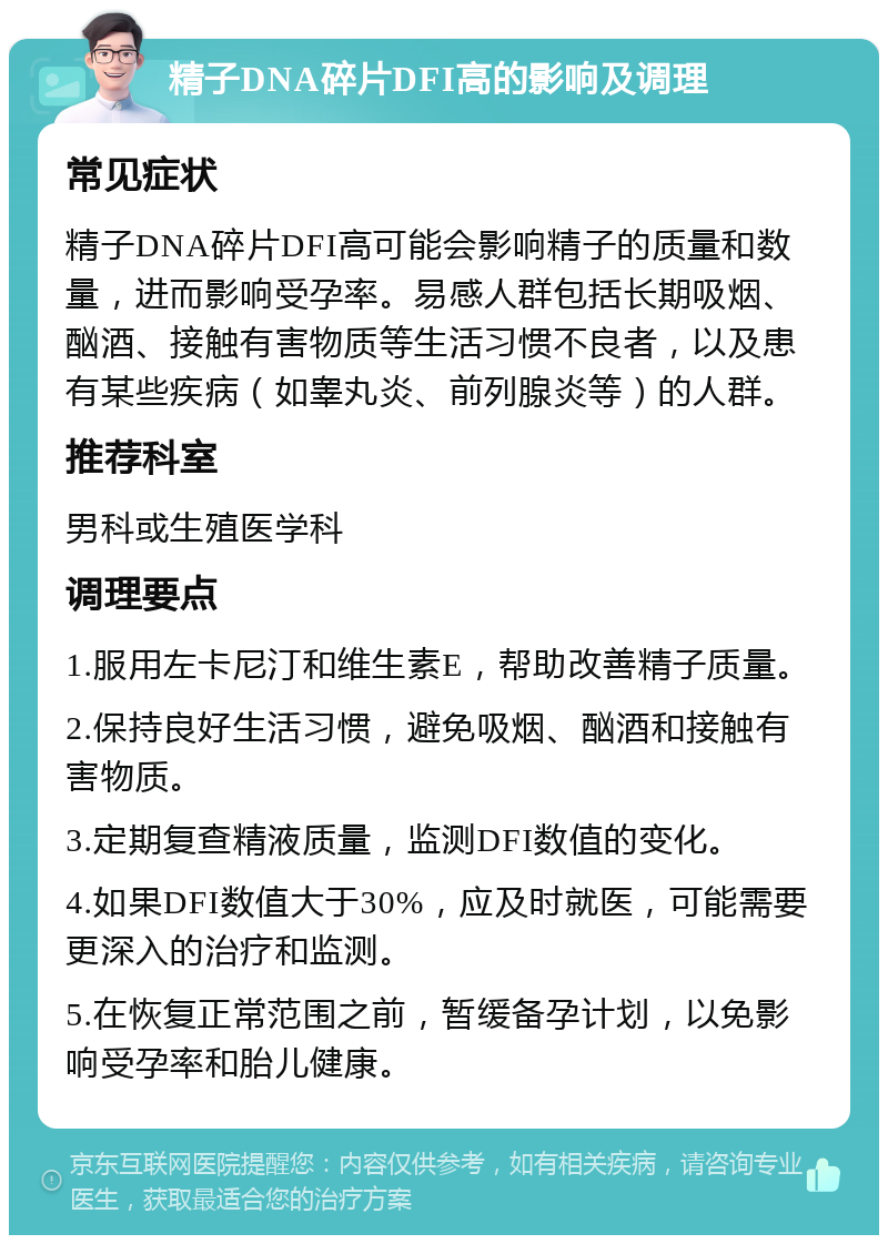 精子DNA碎片DFI高的影响及调理 常见症状 精子DNA碎片DFI高可能会影响精子的质量和数量，进而影响受孕率。易感人群包括长期吸烟、酗酒、接触有害物质等生活习惯不良者，以及患有某些疾病（如睾丸炎、前列腺炎等）的人群。 推荐科室 男科或生殖医学科 调理要点 1.服用左卡尼汀和维生素E，帮助改善精子质量。 2.保持良好生活习惯，避免吸烟、酗酒和接触有害物质。 3.定期复查精液质量，监测DFI数值的变化。 4.如果DFI数值大于30%，应及时就医，可能需要更深入的治疗和监测。 5.在恢复正常范围之前，暂缓备孕计划，以免影响受孕率和胎儿健康。