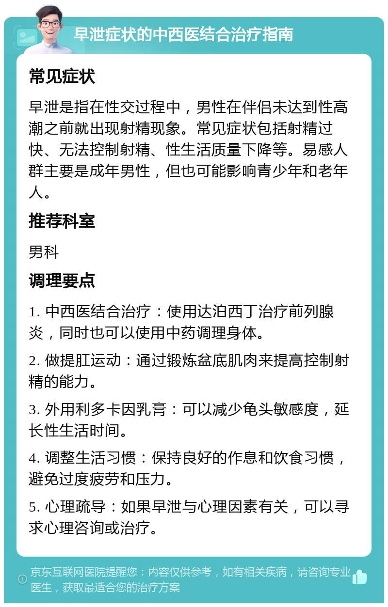 早泄症状的中西医结合治疗指南 常见症状 早泄是指在性交过程中，男性在伴侣未达到性高潮之前就出现射精现象。常见症状包括射精过快、无法控制射精、性生活质量下降等。易感人群主要是成年男性，但也可能影响青少年和老年人。 推荐科室 男科 调理要点 1. 中西医结合治疗：使用达泊西丁治疗前列腺炎，同时也可以使用中药调理身体。 2. 做提肛运动：通过锻炼盆底肌肉来提高控制射精的能力。 3. 外用利多卡因乳膏：可以减少龟头敏感度，延长性生活时间。 4. 调整生活习惯：保持良好的作息和饮食习惯，避免过度疲劳和压力。 5. 心理疏导：如果早泄与心理因素有关，可以寻求心理咨询或治疗。