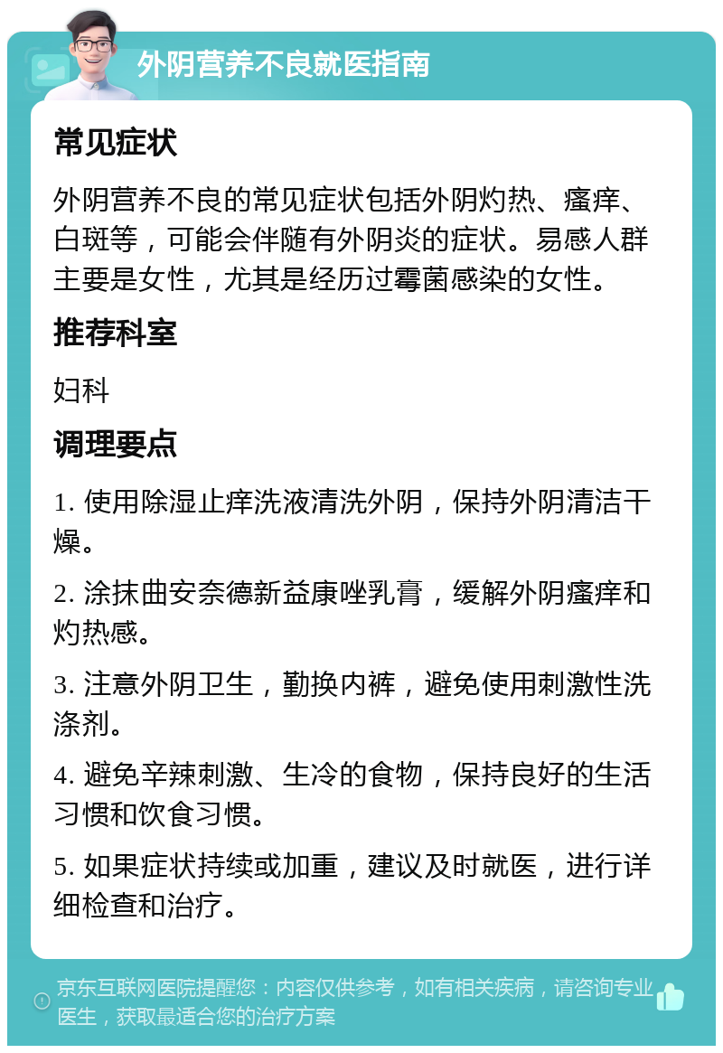 外阴营养不良就医指南 常见症状 外阴营养不良的常见症状包括外阴灼热、瘙痒、白斑等，可能会伴随有外阴炎的症状。易感人群主要是女性，尤其是经历过霉菌感染的女性。 推荐科室 妇科 调理要点 1. 使用除湿止痒洗液清洗外阴，保持外阴清洁干燥。 2. 涂抹曲安奈德新益康唑乳膏，缓解外阴瘙痒和灼热感。 3. 注意外阴卫生，勤换内裤，避免使用刺激性洗涤剂。 4. 避免辛辣刺激、生冷的食物，保持良好的生活习惯和饮食习惯。 5. 如果症状持续或加重，建议及时就医，进行详细检查和治疗。